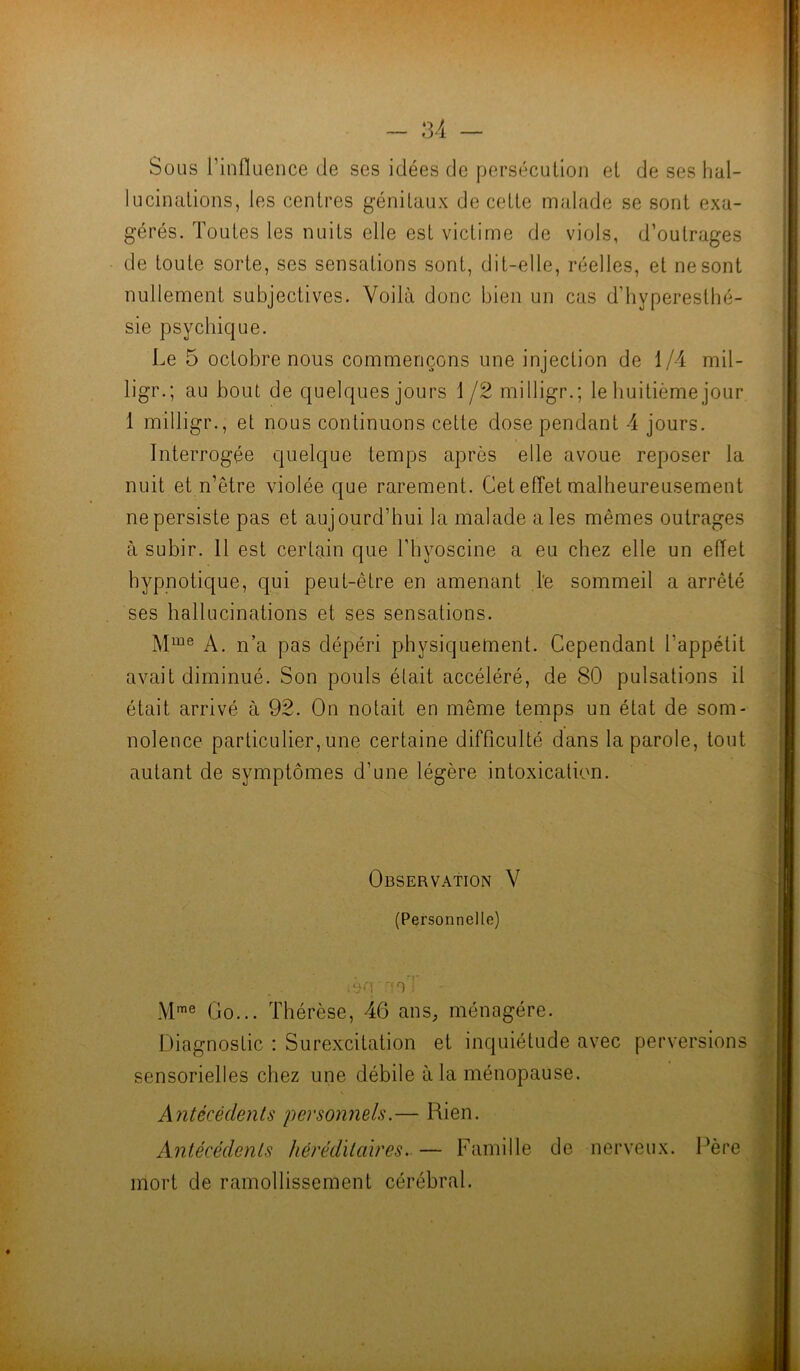 Sous l’influence de ses idées de persécution et de ses hal- lucinations, les centres génitaux de cette malade se sont exa- gérés. Toutes les nuits elle est victime de viols, d’outrages de toute sorte, ses sensations sont, dit-elle, réelles, et ne sont nullement subjectives. Voilà donc bien un cas d’hyperesthé- sie psychique. Le 5 octobre nous commençons une injection de 1/4 mil- ligr. ; au bout de quelques jours 1 /2 milligr.; le huitième jour 1 milligr., et nous continuons cette dose pendant 4 jours. Interrogée quelque temps après elle avoue reposer la nuit et n’être violée que rarement. Cet effet malheureusement ne persiste pas et aujourd’hui la malade aies mêmes outrages à subir. 11 est certain que l'hyoscine a eu chez elle un effet hypnotique, qui peut-être en amenant le sommeil a arrêté ses hallucinations et ses sensations. Mme A. n’a pas dépéri physiquement. Cependant l’appétit avait diminué. Son pouls était accéléré, de 80 pulsations il était arrivé à 92. On notait en même temps un état de som- nolence particulier, une certaine difficulté dans la parole, tout autant de symptômes d’une légère intoxication. Observation V (Personnelle) * ri' . : qfl ' f n ; ... ■ iJ’i Mme Go... Thérèse, 46 ans, ménagère. Diagnostic : Surexcitation et inquiétude avec perversions sensorielles chez une débile à la ménopause. Antécédents personnels.— Rien. Antécédents héréditaires. — Famille de nerveux. Père mort de ramollissement cérébral.