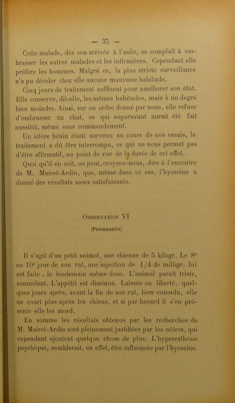 Cette malade, dès son arrivée à l’asile, se complaît à em- brasser les autres malades et les infirmières. Cependant elle préfère les hommes. Malgré ce, la plus stricte surveillance n’a pu déceler chez elle aucune mauvaise habitude. Cinq jours de traitement suffisent pour améliorer son état. Elle conserve, dit-elle, les mêmes habitudes, mais à un degré bien moindre. Ainsi, sur un ordre donné par nous, elle refuse d’embrasser un chat, ce qui auparavant aurait été fait aussitôt, même sans commandement. Un ictère bénin étant survenu au cours de nos essais, le traitement a dû être interrompu, ce qui ne nous permet pas d’être affirmatif, au point de vue de la durée de cet effet. Quoi qu’il en soit, on peut, croyons-nous, dire à l’encontre de M. Mairet-Ardin, que, même dans ce cas, l’byoscine a donné des résultats assez satisfaisants. Observation VI (Personnelle) 11 s’agit d’un petit animal, une chienne de 5 kilogr. Le 8e ou 10e jour de son rut, une injection de 1/4 de milligr. lui est faite , le lendemain même dose. L’animal paraît triste, somnolent. L’appétit est diminué. Laissée en liberté, quel- ques jours après, avant la fin de son rut, bien entendu, elle ne court plus après les chiens, et si par hasard il s’en pré- sente elle les mord. En somme les résultats obtenus par les recherches de M. Mairet-Ardin sont pleinement justifiées par les nôtres, qui cependant ajoutent quelque chose de plus. L’hyperesthésie psychique, semblerait, en effet, être influencée par l'hyoscine.