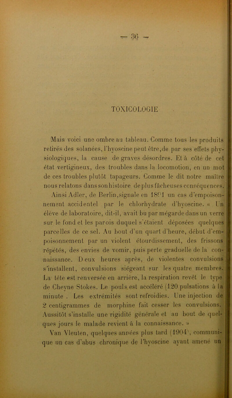 TOXICOLOGIE Mais voici une ombre au tableau. Comme tous les produits retirés des solanées, Thyoscine peut être,de par ses effets phy- siologiques, la cause de graves désordres. Et à côté de cet état vertigineux, des troubles dans la locomotion, en un mot de ces troubles plutôt tapageurs. Comme le dit notre maître nous relatons dans son histoire déplus fâcheuses conséquences. Ainsi Adler, de Berlin,signale en 1801 un cas d’empoison- nement accidentel par le chlorhydrate d’hyoscine. « l'n élève de laboratoire, dit-il, avait bu par mégarde dans un verre sur le fond et les parois duquel s'étaient déposées quelques parcelles de ce sel. Au bout d'un quart d’heure, début d'em- poisonnement par un violent étourdissement, des frissons répétés, des envies de vomir, puis perte graduelle de la con- naissance. Deux heures après, de violentes convulsions s’installent, convulsions siégeant sur les quatre membres. La tète est renversée en arrière, la respiration revêt le type de Cheyne Stokes. Le pouls, est accéléré (120 pulsations à la minute . Les extrémités sont refroidies. Une injection de 2 centigrammes de morphine fait cesser les convulsions. Aussitôt s’installe une rigidité générale et au bout de quel- ques jours le malade revient à la connaissance. » Van Vleuten, quelques années plus tard (1904\ communi- que un cas d’abus chronique de l’hyoscine ayant amené un