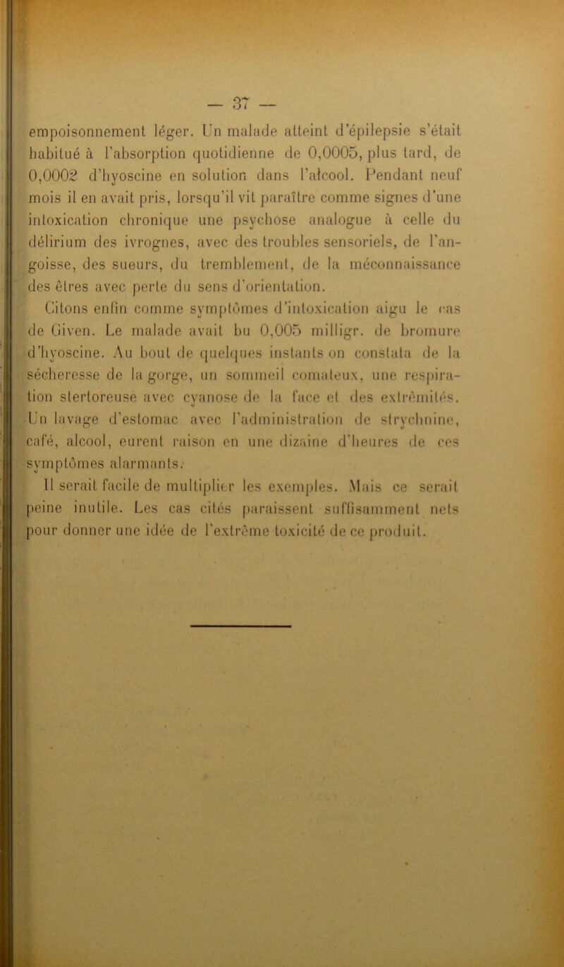 empoisonnement léger. Un malade atteint d’épilepsie s’était habitué à l'absorption quotidienne de 0,0005, plus tard, de 0,0002 d’byoscine en solution dans l’alcool. Pendant neuf mois il en avait pris, lorsqu'il vit paraître comme signes d’une intoxication chronique une psychose analogue à celle du délirium des ivrognes, avec des troubles sensoriels, de l'an- goisse, des sueurs, du tremblement, de la méconnaissance des êtres avec perle du sens d’orientation. Citons enfin comme symptômes d’intoxication aigu le cas de Given. Le malade avait bu 0,005 milligr. de bromure d’byoscine. Au bout de quelques instants on constata de la sécheresse de la gorge, un sommeil comateux, une respira- tion stertoreuse avec cyanose de la face et des extrémités. Un lavage d’estomac avec l’administration de strychnine, café, alcool, eurent raison en une dizaine d'heures de ces s y m p tô mes a I ar m a n t s. 11 serait facile de multiplier les exemples. Mais ce serait peine inutile. Les cas cités paraissent suffisamment nets pour donner une idée de l'extrême toxicité de ce produit.