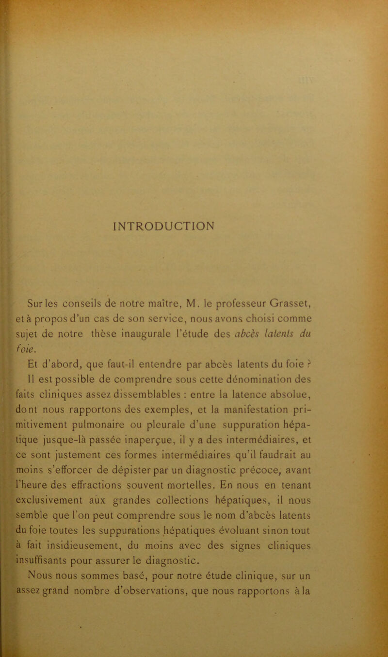 INTRODUCTION Sur les conseils de notre maître, M. le professeur Grasset, et à propos d’un cas de son service, nous avons choisi comme sujet de notre thèse inaugurale l’étude des abcès latents du foie. Et d’abord, que faut-il entendre par abcès latents du foie r“ 11 est possible de comprendre sous cette dénomination des faits cliniques assez dissemblables : entre la latence absolue, dont nous rapportons des exemples, et la manifestation pri- mitivement pulmonaire ou pleurale d’une suppuration hépa- tique jusque-là passée inaperçue, il y a des intermédiaires, et ce sont justement ces formes intermédiaires qu’il faudrait au moins s’efforcer de dépister par un diagnostic précoce, avant l’heure des effractions souvent mortelles. En nous en tenant exclusivement aux grandes collections hépatiques, il nous semble que l’on peut comprendre sous le nom d’abcès latents du foie toutes les suppurations hépatiques évoluant sinon tout à fait insidieusement, du moins avec des signes cliniques insuffisants pour assurer le diagnostic. Nous nous sommes basé, pour notre étude clinique, sur un assez grand nombre d’observations, que nous rapportons à la