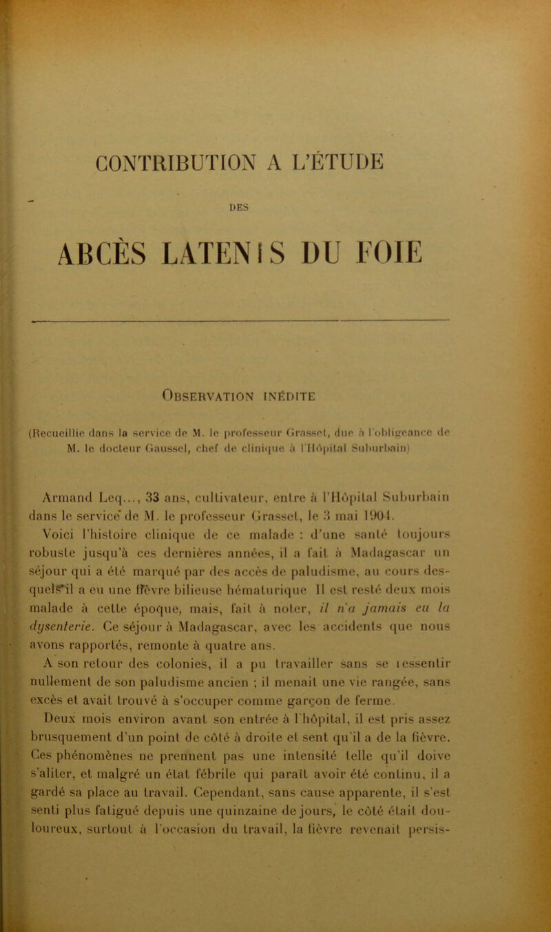 CONTRIBUTION A L’ÉTUDE DES ABCÈS LATENIS DU EOIE Observation inédite (Recueillie dans la service de M. le professeur Grasset, due à rohli^cance de M. le docleur Gausscl, chef de clini<iue à rildjdlal Suhurhain) Armand Lcq..., 33 ans, cullivaleur, entre à l'Ilopilal Snburhain dans le service*de M. le professeur (Irasscl, le 3 mai 1901. Voici riiisloirc clinique de ce malade : d’une santé toujours robuste jus(|u’à ces dernières années, il a fait à Madagascar un séjour qui a été marqué par des accès de paludisme, au cours des- quel?Til a eu une ffèvre bilieuse hémalurique 11 est resté deux mois malade à cette époque, mais, fait à noter, il na jamais eu la dysenterie. Ce séjour à Madagascar, avec les accidents que nous avons rapportés, remonte à quatre ans. A son retour des colonies, il a pu travailler sans se lessentir nullement de son paludisme ancien ; il menait une vie rangée, sans excès et avait trouvé à s’occuper comme garçon de ferme. Deux mois environ avant son entrée à Chôpital, il est pris assez brusquement d’un point de côté à droite et sent qu’il a de la fièvre. Ces phénomènes ne prennent pas une intensité telle qu’il doive s’aliter, et malgré un état fébrile qui parait avoir été continu, il a gardé sa place au travail. Cependant, sans cause apparente, il s’est senti plus fatigué depuis une quinzaine de jours, le côté était dou- loureux, surtout à l’occasion du travail, la lièvre revenait persis-