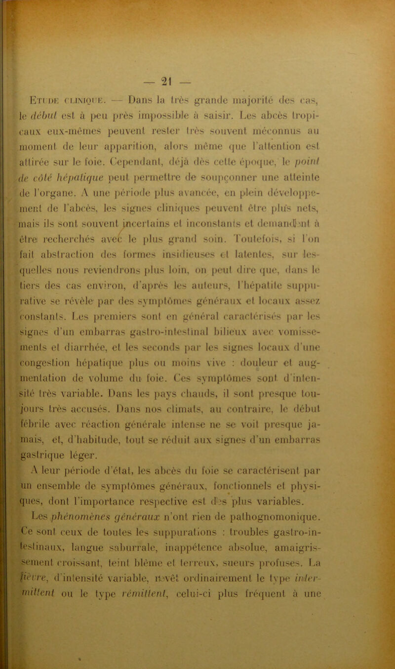 En DH ( HiMOHE. — Dans la fi'ès grande inajorilé dns cas, le début est à peu jn’ès ini})ossible à saisir. I.es abcès li-opi- caiix eux-nieines peuvent resfei’ tins souvent méconnus au moment de leur apparition, aloi*s môme (pie raltention est adirée sur le l'oie, (’epimdanl, déjà dès celle époipie, le poiid (le côté liéfjalicjue lient jiermetli'e de soupçonner une atleinle de l’organe. .V une jiériode jiliis avancée, en plein déveloiijîe- ineiit de l’abcès, les signes cliniiiiies peuvent être plus nets, mais ils sont souvent incertains et inconslanfs et demamllml à être recherchés avec le plus grand soin. Toiiletois, si l’on fait absiraclion des formes insidieuses et lalenles, sur les- (pielles nous reviendrons plus loin, on peul dire <pie, dans le liers des cas environ, d’ajirès les ailleurs, l’hépatite sii|tpu- rative se révèle par des symjilèrm's généraux el locaux ass<v. constanis. Les jiremiers sont en général caractérisés par les signes d’un embarras gastro-intestinal bilieux avec vomisse- ments et diarrhée, et les seconds par les signes locaux d’une congestion hépalicpie [ilus ou moins vive : douleur et aug- mentation de volume du foie. Ces syiviplc’imes sont d’inten- sité très variable. Dans les jiays chauds, il so-nl presque tou- jours très accusés. Dans nos climats, au contraire, le début fébrile avec réaction générale intense ne se voit presque ja- mais, et, d’habitude, tout se réduit aux signes d’un embarras gastrique léger. A leur Jiériode d’étal, les abcès du foie se caractérisent par un ensemble de symptômes généraux, fonctionnels et physi- ques, dont l’importanee respective est (L's plus variables. Las phénomènes généraux n’ont rien de pathognomonique. Ce sont ceux de toutes les suppurations : troubles gastro-in- testinaux, langue saburrale, inappétence absolue, amaigris- sement croissant, teint blême el terreux, sueurs profuses. La /iciTc, trintensilé variable, it'vêt ordinairement le type indev- initlenl ou le type réniillent, celui-ci plus fréquent à une