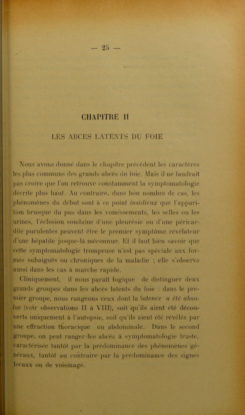 CIIAIMTKE 11 lÆS ABCES l.A'I'ENl’S DU FOIE Nous avons donné dans lo rha|)ilfc iH’écédoid l(;s caracléres les plus comumus des gi‘ands al)cès du l'oie. Mais il ne faudrait })as croii'e (juc l’on relroiive eonslainnieiit la symploinalologic décrite plus haul. Au eonlraii’e, dans bon noudji'c d(î cas, les })liénomèiies du début sont à ce point insidieux (jiie raj)j)ari- tion j)rus(jue du pus dans les voinissiMnenls, les selles ou les urines, l’éclosion soudaine d’une pleurésie ou d’une péidcar- dite puridentes peuven! être le premiei* symj)loine l’évélateiir d’une bépatile jus{pie-là méconnue. IM il faut bien savoii' (pu; cette symptomatologie trompeuse n’est pas spéciale aux for- mes subaiguës ou c.bronicpies de la maladie ; elle s’obsciTe aussi dans les cas à marche rapide. Clinicjuement, il nous paraît -logicpie de distinguei’ deux grands groupes dans les abcès latents du foie : dans le pre- mier groupe, nous rangeons ceux dont la Halence a été abso- lue (vü'ir observatio-ns II à VIII), soit qu’ils aient été décou- verts uniquement à l’autopsie, soit ([u’ils aient été révélés par une effraction thoracique ou abdominale. Dans le second groupe, on peut ranger les abcès à symptomatologie fruste, caractérisée tantôt par la prédominance des phénomènes gé- néi'aux, tantôt au contraire par la prédominance des signes locaux ou de voisinage.