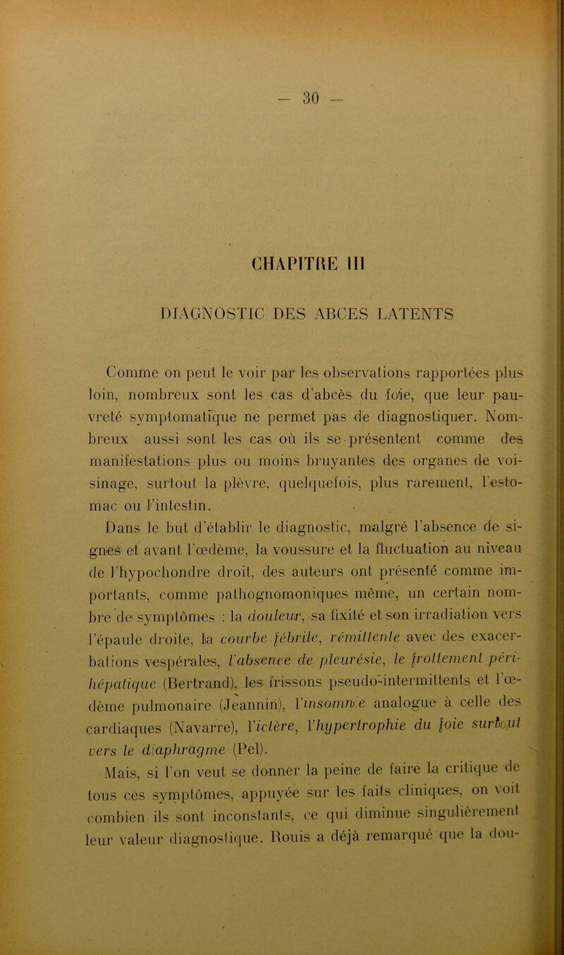 CHAPITRE III DIAGNOSTIC DES ABCES LATENTS Comme on peut le voir par les observations rapportées plus loin, nombreux sont les cas d’abcès du foie, que leur pau- vreté symptomatique ne permet pas de diagnostiquer. Nom- bz^eux aussi sont les cas où ils se-présentent comme des manifestations plus ou moins bruyantes des organes de voi- sinage, surtout la plèvi^e, quelquefois, plus rarement, l’esto- mac ou l’intestin. Dans le but d’établir le diagnostic, malgi'é l’absence de si- gnes et avant l’œdème, la voussure et la fluctuation au niveau de l’hypochondiœ droit, des auteurs ont pi’ésenlé comme im- portants, comme pathognomoniques même, un ceidain nom- bi’e de symptômes : la douleur, sa fixité et son irradiation vers l’épaule droite, la courbe lébrile, rémiUenle avec des exacer- bations vespéi’ales, l'absence de pleurésie, le Irolleinenl peri- hépalique (Beidrand), les irissons pseudo-intermittents et l’œ- dème pulmonaire (Jeanniii), Vuisomu.e analogue à celle des cardiaques (Navarre), Viclère, Vhypertrophie du \oie surtout vers le diaphragme (Pel). Mais, si l’on veut se donner la peine de faii'e la critique de tous cés symptômes, appuyée sur les faits cliniques, on \ oil combien ils sont inconstants, ce (jui diminue singulièi’ement leur valeur diagnostiijue. Rouis a déjà l’emarqué que la don- f i \