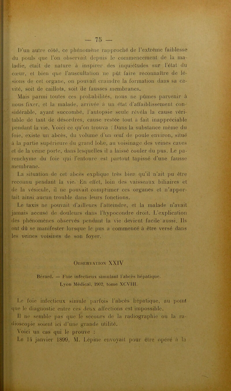 D’un autre côté, ce phénoinène rapproché de l’extrême faiblesse du pouls que l’on observait depuis le commencement de la ma- ladie, était de nature à inspirer des inquiétudes sur l’état du cœur, et bien que rauscullalion ‘ne put faire reconnaître de lé- sions de cet organe, on pouvait craindre la formation dans sa ca- vité, soit de caillots, soit de fausses membranes. Mais parmi toutes ces probabilités, nous ne pûmes parvenir à nous fixer, et la malade, arrivée à un état d’affaiblissement con- sidérable, a}ant succombé, l’autopsie seule révéla la cause véri- table de tant de désordres, cause i-estée tout à fait inappréciable pendant la vie. Voici ce qu’on trouva : Dans la substance niême du foie, existe un abcès, du volume d’un œuf de poule environ, situé à la partie supérieure du grand lobe, au voisinage des veines caves et de la veine porte, dans lescpielles il a laissé couler du pus. Le pa- renchyme du foie qui l’entoure est i)arroüt tapissé d’une fausse membrane. La situation de cet abcès explique très bien qu’il n’ait pu être reconnu pendant la vie. En effet, loin des vaisseaux biliaires et de la vésicule, il ne pouvait compHmer ces organes et n’appor- tait ainsi aucun trouble dans leurs fonctions. Le taxis ne pouvait d’ailleurs l’atteindre, et la malade n’avait jamais accusé de douleurs dans l’hypocondre droit. L’explication des phémomènes obser\-és pendant la vie devient facile'aussi. Ils ont dû se manifester lorsque le pus a commencé à être versé dans les veines voisines de son foyer. OuSERVATION XXIV Bérai’d. — Fuie infectieux simulant l'abcès hé|)ati([uc. Lyon Médical, 1902, tome XCVIII. Le foie infectieux simule i>arfQis l’abcès hépatique, au point <iuc le diagnostic enire ces deux affections est impossible. Il ne semble pas tpie le secours de la ratliographic ou la ra- diosco[>ie soient ici d’une grande utilité. Voici un cas qui le prouve : Le H janvier 1899, M. Lépime envoyait pour être opéré à la