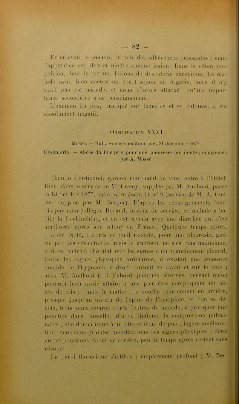 — 8^2 - oiiknanl. h; (•œciiin, un iiolo dos adliéi'ennes puissantes ; niais rappendicc est Iüh'C cl, ii'olTre aucune lésion. Dans le côlon ilio- pelvien, dans le rocUiin, lésions de dysenterie chronique. Le ma- lade avait bien accusé un court séjour en Algérie, mais il n’y avait pas été malade, et nous n’avons allaclié’ qu’une im|JOi- tance secondaire à ce renseignement. L’examen du pus, prati(iué sur lamellus et en cultures, a été absolument négatif. Observation XXVI Mossé. — Butl. Société anatomi [uc, 21 décembre 1877, Dysenterie. — Abcès du foie pris pour une pleurésie purulente ; empyème ; par A. Mossé ,! Cbaulin Ferdinand, garçon marchaud de vins, entré à l’IIolel- Dieu, dans le service de M. Fremy, suppléé par M. Audlioui, passe le 18 octobre 1877, salle^Sain^Jean, lit n° 9 (service de .M. A. Gué- rin, suppléé par M. Berger). D’après les renseignements four- nis par mon collègue Boraud, interne de service, ce malade a ha- bité la Cocbinchine, et en est revenu avec une diarrhée qui s’est améliorée après son retour en France. Quelques temps après, il a été traité, d’après ce (|u’il raconte, pour une pleurésie, gué- rie par des vésicatoires,mais la guérison ne s’est pas maintenue, e! il est rentré à rbôpilal avec les signes d’un épancbemenl pleui-al. Outre les signes pliysicpies ordinaires, il existait une voussure notable de l’bypocondre droit, surtout en avant et sur le côté ; aussi M. .\iidboui fit-il d’abord quelques réserves, pensant qu’on pourrait bien avoir affaire à une pleurésie compliquant un ab- cès de fois ; mais la malilé, le souffle remontaient en arrière, pres(|ue jus(|u’au niveau de l’épine de l’omoplate, et l’on se dé- cida, Irois jours environ après l’enlrée du malade, à pratiquer une [)onction dans l’aisselle, afin de diminuer la compression pulmo- naii'o ; elle donna issue à un lilre et demi de pus ; légère amélioia- lion, mais sans grandes modincations des signes physiques ; dcu.i autres ponctions, failes en arrièi’e, peu de lemps après restent sans résullal. La jiaroi lboraci(|ue s’infiltre ; empâtement profond ; M. Bei —:—-n-' . : ....