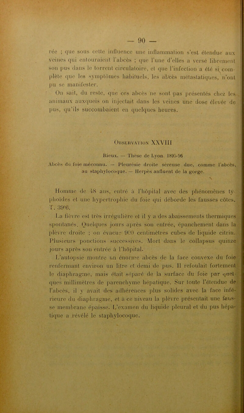 réc ; que sous celle iiillueiice une iiiflaiiunalion s’est étendue aux veines qui enlouraient l’abcès ; (|ue l’une d’elles a vej-sé librenienl son pus dans le torrent circulaloire, et (jue rini'eclion a été si, cojn- ’ ()lète que les synq^lonies habiluels, les ab'cès niélaslatiques, n’ont ? pu se maniresler. • - On sait, du reste, (|ue ces abcès ne sont pas présentés chez les animaux auxquels on injcclait dans les veines une dose élevée de pus, qu’ils succombaient en quelques heures. Observation XXVIII Rieux. — Thèse de Lyon. 1893-96 Abcès du foie méconnu. — Pleurésie droite séreuse due, comme l’abcès, au slaphyIoco(iue. — Herpès anfluent de la gorge. Homme de 48 ans, entré à riiôpilal avec des phénomènes ty- . [)hoïdes et une hypertrophie du l'oie qui déborde les fausses côtes. 'r. 39°6. ■ ; La fièvre est très irrégulière et il y a des abaissements thermiques . j spontanés. Quelques jours après son entrée, épanchement dans la . plè\T’e droite ; on évacue 900 centimètres cubes de liquide citrin. , Plusieurs ponctions successives. iMort dans le collapsus quinze D jours après son entrée à l’impital. I L’autopsie montre un énorme abcès de la face convexe du foie J renfermant environ un litre et demi de pus. 11 refoulait fortement^' I le diaphragme, mais était séparé de la surface du foie par quel- i ques millimètres de parenchyme hépatique. Sur toute l’étendue defd l’abcès, il y avait des adhérences plus solides avec la face infé- rieure du diaphragme, et à ce niveau la plèvre présentait une faus- se membrane éjiaisse. L’examen du liquide pleural et du pus liépa-^ tique a .révélé le staphylocoque.