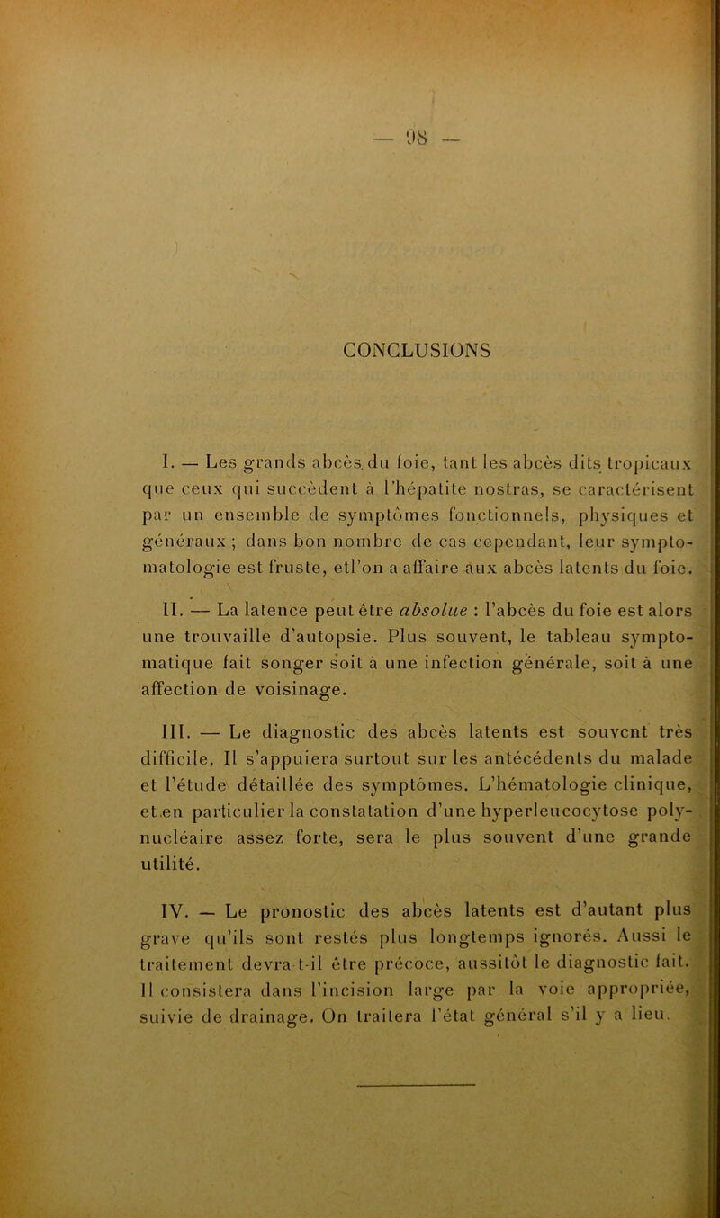 CONCLUSIONS I. — Les grands abcès, du loie, tant les abcès dits tropicaux que ceux qui succèdent à l’hépatite nostras, se caractérisent par un ensemble de symptômes fonctionnels, physiques et généraux ; dans bon nombre de cas cependant, leur sympto- matologie est fruste, etl’oii a affaire aux abcès latents du foie. II. — La latence peut être absolue : l’abcès du foie est alors une trouvaille d’autopsie. Plus souvent, le tableau sympto- matique fait songer soit à une infection générale, soit à une affection de voisinage. III. — Le diagnostic des abcès latents est souvent très difficile. Il s’appuiera surtout sur les antécédents du malade et l’étude détaillée des symptômes. L’hématologie clinique, et.en particulier la constatation d’une hyperleucocytose poly- nucléaire assez forte, sera le plus souvent d’une grande utilité. IV. — Le pronostic des abcès latents est d’autant plus grave qu’ils sont restés plus longtemps ignorés. Aussi le traitement devra t-il être précoce, aussitôt le diagnostic fait. Il consistera dans l’incision large par la voie appropriée, suivie de drainage. On traitera l’état général s’il y a lieu.