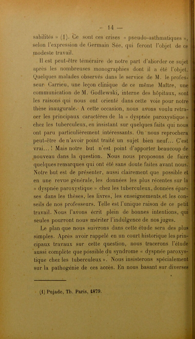 sabilités » (1). Ce sont ces crises « pseudo-asthmatiques », selon l’expression de Germain Sée, qui feront l’objet de ce modeste travail. Il est peut-être téméraire de notre part d’aborder ce sujet après les nombreuses monographies dont il a été l’objet. Quelques malades observés dans le service de M. Je profes- seur Carrieu, une leçon clinique de ce même Maître, une communication de M. Godlewski, interne des hôpitaux, sont les raisons qui nous ont orienté dans cette voie pour notre thèse inaugurale. A cette occasion, nous avons voulu retra- cer les principaux caractères de la « dyspnée paroxystique » chez les tuberculeux, en insistant sur quelques faits qui nous ont paru particulièrement intéressants. On nous reprochera peut-être de n’avoir point traité un sujet bien neuf... C’est vrai...! Mais notre but n’est point d’apporter beaucoup de nouveau dans la question. Nous nous proposons de faire quelques remarques qui ont été sans doute faites avant nous. Notre but est de présenter, aussi clairement que possible et en une revue générale, les données les plus récentes sur la « dyspnée paroxystique » chez les tuberculeux, données épar- ses dans les thèses, les livres,’ les enseignements et les con- seils de nos professeurs. Telle est l'unique raison de ce petit travail. Nous l’avons écrit plein de bonnes intentions, qui seules pourront nous mériter l’indulgence de nos juges. Le plan que nous suivrons dans cette étude sera des plus simples. Après avoir rappelé en un court historique les prin- cipaux travaux sur cette question, nous tracerons l’étude aussi complète que possible du syndrome « dyspnée paroxys- tique chez les tuberculeux». Nous insisterons spécialement sur la pathogénie de ces accès. En nous basant sur diverses (1) Pujade, Th. Paris, 1879.