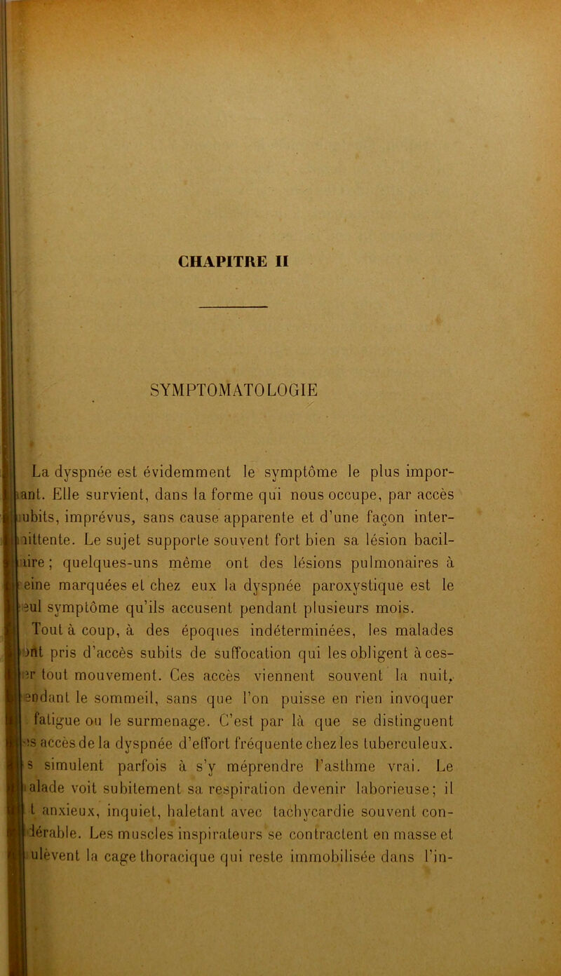 SYMPTOMATOLOGIE La dyspnée est évidemment le symptôme le plus impor- liant. Elle survient, dans la forme qui nous occupe, par accès ubits, imprévus, sans cause apparente et d’une façon inter- littente. Le sujet supporte souvent fort bien sa lésion bacil- lire ; quelques-uns même ont des lésions pulmonaires à eine marquées et chez eux la dyspnée paroxystique est le ml symptôme qu’ils accusent pendant plusieurs mois. Tout à coup, à des époques indéterminées, les malades )nt pris d’accès subits de suffocation qui les obligent àces- er tout mouvement. Ces accès viennent souvent la nuit, soaant le sommeil, sans que Ton puisse en rien invoquer fatigue ou le surmenage. C’est par là que se distinguent es accès de la dyspnée d’effort fréquente chez les tuberculeux, s simulent parfois à s’y méprendre l’asthme vrai. Le alade voit subitement sa respiration devenir laborieuse; il t anxieux, inquiet, haletant avec tachycardie souvent con- iérable. Les muscles inspirateurs se contractent en masse et ulèvent la cage thoracique qui reste immobilisée dans Tin-