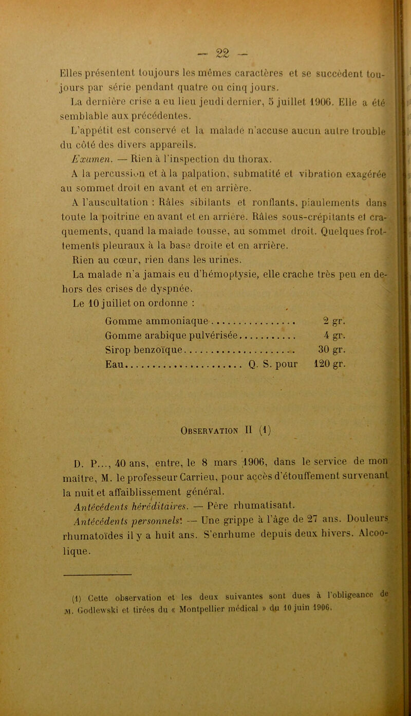 Elles présentent toujours les mômes caractères et se succèdent tou- jours par série pendant quatre ou cinq jours. La dernière crise a eu lieu jeudi dernier, 5 juillet 19ÜG. Elle a été semblable aux précédentes. L’appétit est conservé et la malade n'accuse aucun autre trouble du côté des divers appareils. Examen. — Rien à l'inspection du thorax. A la percussion et à la palpation, submatité et vibration exagérée au sommet droit en avant et en arrière. A l’auscultation : Râles sibilants et ronflants, piaulements dans toute la poitrine en avant et en arrière. Râles sous-crépitants et cra- quements, quand la malade tousse, au sommet droit. Quelques frot- tements pleuraux à la base droite et en arrière. Rien au cœur, rien dans les urines. La malade n'a jamais eu d’hémoptysie, elle crache très peu en de- hors des crises de dyspnée. Le 10 juillet on ordonne : » Gomme ammoniaque 2gr. Gomme arabique pulvérisée. 4 gr. Sirop benzoïque 30 gr. Eau Q. S. pour 120 gr. Observation » (i) D. P..., 40 ans, entre, le 8 mars 1906, dans le service démon maître, M. le professeur Carrieu, pour accès d’étouffement survenant la nuit et affaiblissement général. Antécédents héréditaires. — Père rhumatisant. Antécédents personnels'. — Une grippe à l'âge de 27 ans. Douleurs rhumatoïdes il y a huit ans. S’enrhume depuis deux hivers. Alcoo- lique. (1) Cette observation et les deux suivantes sont dues à l'obligeance de m. Godlewski et tirées du « Montpellier médical » du 10 juin 1906.