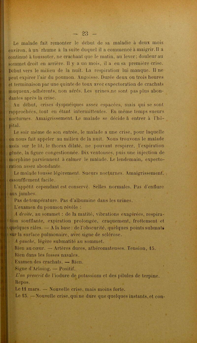 Le malade fait remonter le début de sa maladie à deux mois environ, à un rhume à la suite duquel il a commencé à maigrir. Il a continué à toussoter, ne crachant que le matin, au lever; douleur au sommet droit en arrière. 11 y a un mois, il a eu sa première crise. Début vers le milieu de la nuit. La respiration lui manque. Il ne peut expirer l’air du poumon. Angoisse. Durée deux ou trois heures et terminaison par une quinte de toux avec expectoration de crachats muqueux,-adhérents, non aérés. Les urines.ne sont pas plus abon- dantes après la crise. Au début, crises dyspnéiques assez espacées, mais qui se sont rapprochées, tout en étant intermittentes. En même temps sueurs nocturnes. Amaigrissement. Le malade se décide à entrer à l’hô- pital. Le soir même de son entrée, le malade a une crise, pour laquelle on nous fait appeler au milieu de la nuit. Nous trouvons le malade assis sur le lit, le thorax dilaté, ne pouvant respirer, l’expiration gênée, la ligure congestionnée. Dix ventouses, puis une injection de morphine parviennent à calmer le malade. Le lendemain, expecto- ration assez abondante. Le malade tousse légèrement. Sueurs nocturnes. Amaigrissement. ( essoufflement facile. L’appétit cependant est conservé. Selles normales. Pas d'enflure aux jambes. Pas de température. Pas d’albumine dans les urines. L'examen du poumon révèle : .4 droite, au sommet : de la matité, vibrations exagérées, respira- tion soufflante, expiration prolongée, craquement, frottement et quelques râles. — A la base: cle l’obscurité, quelques points submats sur la surface pulmonaire, avec signe de sclérose. A gauche, légère submatité au sommet. Rien au cœur. — Artères dures, athéromateuses. Tension, 15. Rien dans les fosses nasales. Examen des crachats. — Rien. Signe d’Arloing. — Positif. l'on prescrit de l'iodure de potassium et des pilules de terpine. Repos. Le 11 mars. — Nouvelle crise, mais moins forte.