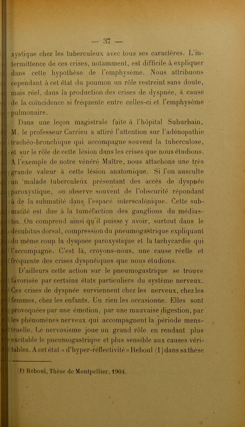 xvstique chez les tuberculeux avec tous ses caractères. L’in- termittence de ces crises, notamment, est difficile à expliquer dans cette hypothèse de l’emphysème. Nous attribuons cependant à cet état du poumon un rôle restreint sans doute, mais réel, dans la production des crises de dyspnée, à cause de la coïncidence si fréquente entre celles-ci et l’emphysème pulmonaire. Dans une leçon magistrale faite à l’hôpital Suburbain, M. le professeur Carrieu a attiré l’attention sur l’adénopathie trachéo-bronchique qui accompagne souvent la tuberculose, et sur le rôle de cette lésion dans les crises que nous étudions. A l’exemple de notre vénéré Maître, nous attachons une très grande valeur à cette lésion anatomique. Si l’on ausculte un malade tuberculeux présentant des accès de dyspnée » paroxystique, on observe souvent de l’obscurité répondant à de la submatité dans l’espace interscalénique. Cette sub- malité est due à la tuméfaction des ganglions du médias- tin. On comprend ainsi qu'il puisse y avoir, surtout dans le décubitus dorsal, compression du pneumogastrique expliquant du même coup la dyspnée paroxystique et la tachycardie qui l’accompagne. C’est là, croyons-nous, une cause réelle et fréquente des crises dyspnéiques que nous étudions. D’ailleurs cette action sur le pneumogastrique se trouve favorisée par certains états particuliers du système nerveux. : Ces crises de dyspnée surviennent chez les nerveux, chez les femmes, chez les enfants. Un rien les occasionne. Elles sont provoquées par une émotion, par une mauvaise digestion, par les phénomènes nerveux qui accompagnent la période mens- : truelle. Lé nervosisme joue un grand rôle en rendant plus excitable le pneumogastrique et plus sensible aux causes véri- tables. À cet état « d’hyper-réfleclivité» Beboul (l)danssathèse