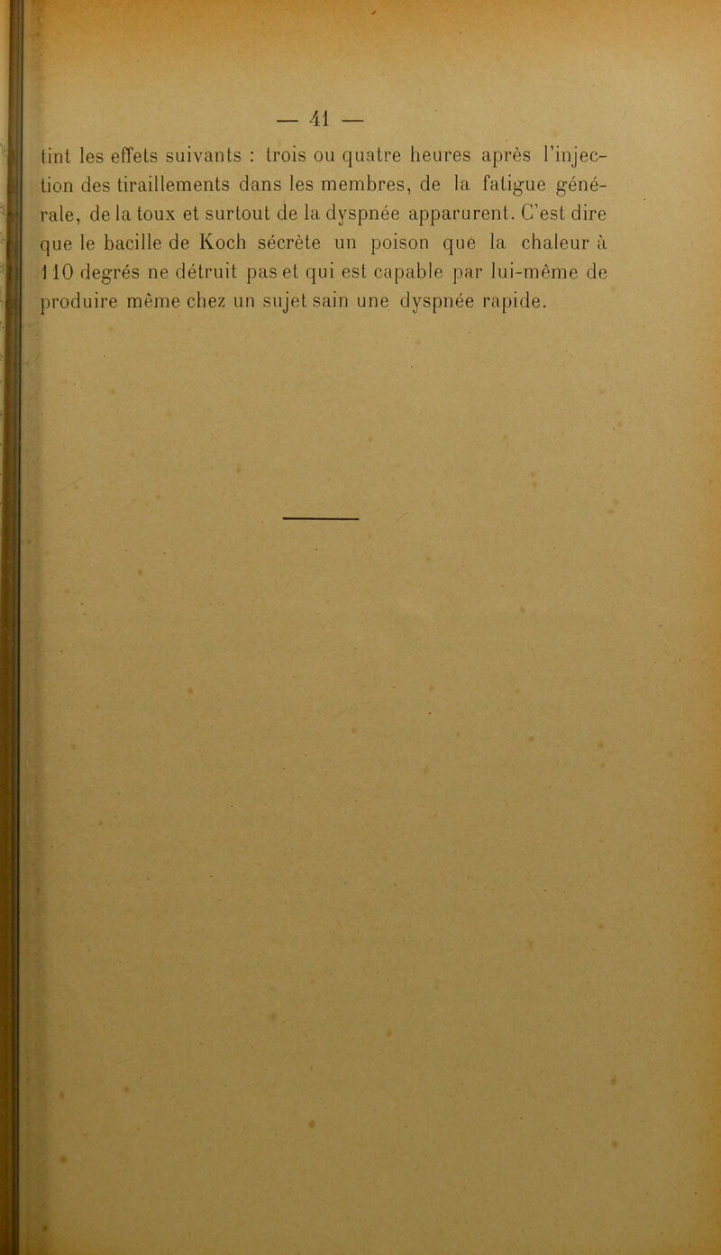 tint les effets suivants : trois ou quatre heures après l’injec- tion des tiraillements dans les membres, de la fatigue géné- rale, de la toux et surtout de la dyspnée apparurent. C’est dire que le bacille de Koch sécrète un poison que la chaleur à 110 degrés ne détruit pas et qui est capable par lui-même de produire même chez un sujet sain une dyspnée rapide.