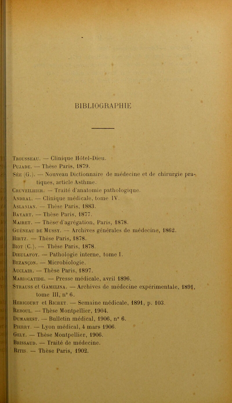 i Trousseau. — Clinique Hûtel-Dieu. Pujade. — Thèse Paris, 1879. Sée (G.). — Nouveau Dictionnaire de médecine et de chirurgie pra- tiques, article Asthme. Cruveiluier. — Traité d'anatomie pathologique. Andral. — Clinique médicale, tome IV. Aslaman. — Thèse Paris, 1883. Bayart. — Thèse Paris, 1877. Mairet. — Thèse d’agrégation, Paris, 1878. Guéneau de Mussy. — Archives générales de médecine, 1862. Hirtz. — Thèse Paris, 1878. Biot (C.). — Thèse Paris, 1878. Dieulafoy. — Pathologie interne, tome 1. Bezançon. — Microbiologie. Auclair. — Thèse Paris, 1897. Mariocatide. — Presse médicale, avril 1896. Strauss et Gamelina. —Archives de médecine expérimentale, 1891, tome III, n° 6. Hericourt et Richet. — Semaine médicale, 1891, p. 103. Reboul. — Thèse Montpellier, 1904. Dumarest. — Bulletin médical, 1906, n° 6. Pierry. — Lyon médical, 4 mars 1906. Gely. — Thèse Montpellier, 1906. Brissaud. — Traité de médecine. Ritis. — Thèse Paris, 1902.
