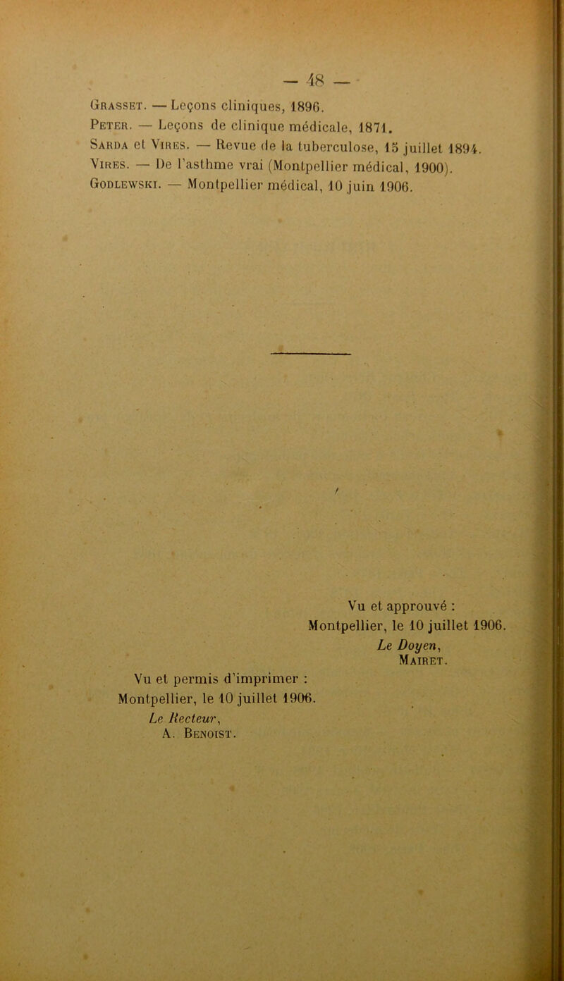 - 48 — Grasset. — Leçons cliniques, 1896. Peter. — Leçons de clinique médicale, 1871. Sarda et Vires. — Revue de la tuberculose, 15 juillet 1894. Vires. — De l’asthme vrai (Montpellier médical, 1900). Godlewski. — Montpellier médical, 10 juin 1906. Vu et approuvé : Montpellier, le 10 juillet 1906. Le Doyen, Mairet. Vu et permis d’imprimer : Montpellier, le 10 juillet 1906. Le Recteur, A.. Benoist.