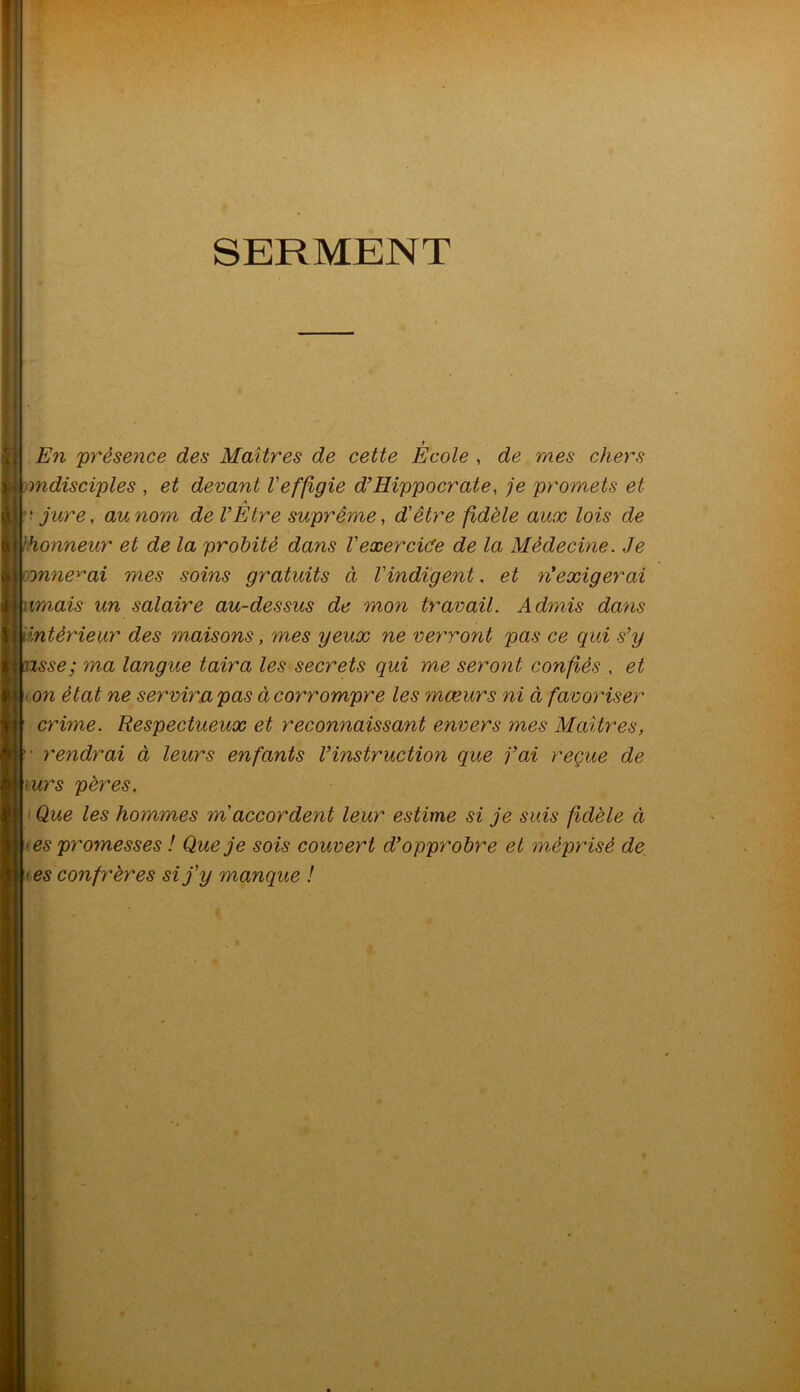 SERMENT y En 'présence des Maîtres de cette Ecole , de mes chers mdisciples , et devant l'effigie d’Hippocrate, je promets et A 'jure, au nom de V Etre suprême, d'être fidèle aux lois de hhonneur et de la probité dans Vexercice de la Médecine. Je onne^ai mes soins gratuits à l'indigent. et riexigerai umais un salaire au-dessus de mon travail. Admis dans intérieur des maisons, mes yeux ne verront pas ce qui s’y xsse; ma langue taira les secrets qui me seront confiés , et on état ne servira pas à corrompre les mœurs ni à favoriser crime. Respectueux et reconnaissant envers mes Maîtres, • rendrai à leurs enfants Vinstruction que j’ai reçue de \urs pères. Que les hommes m accordent leur estime si je suis fidèle à es promesses ! Que je sois couvert d’opprobre et méprisé de > es confrères si j'y manque !