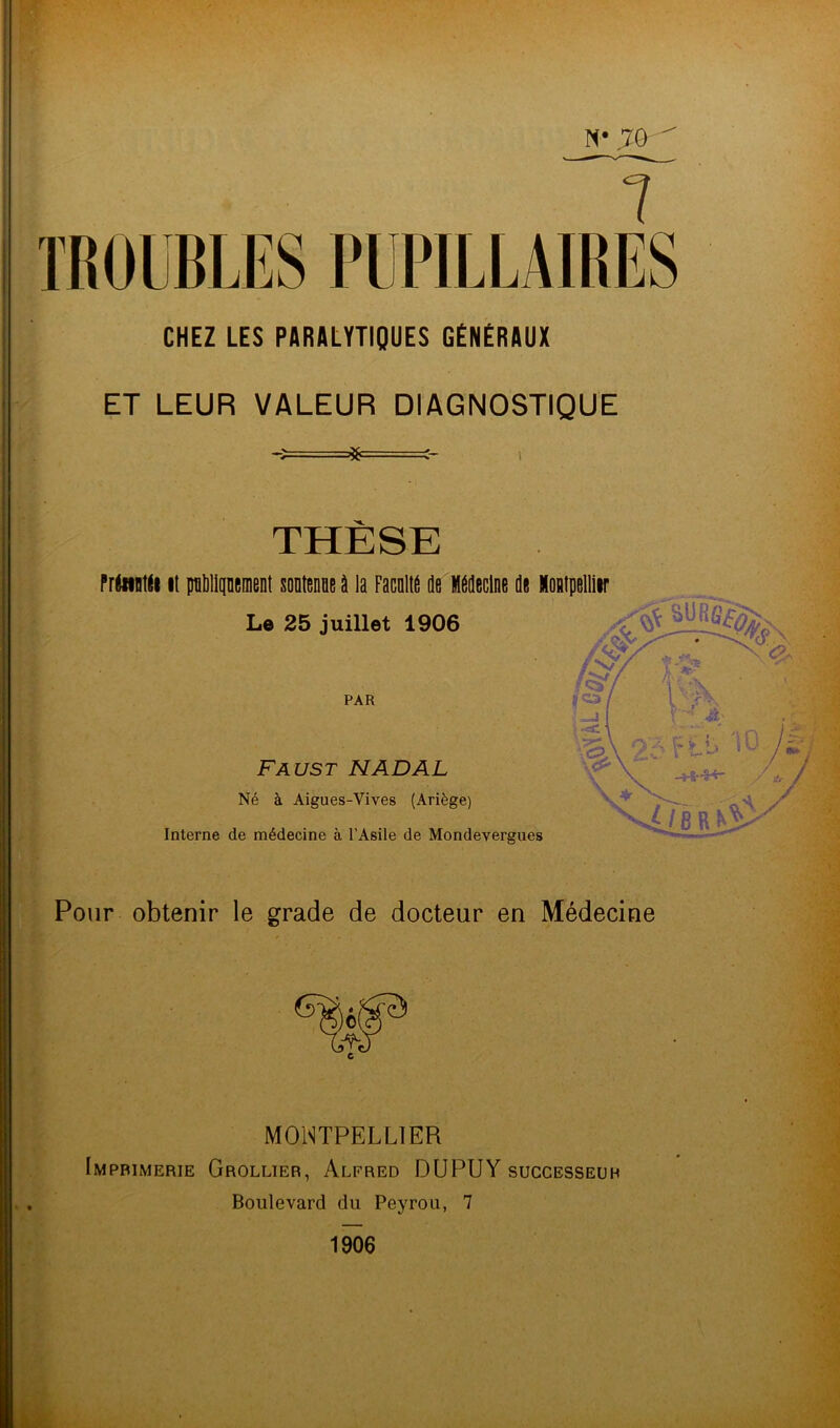 TROUBLES PUPILLAIRES CHEZ LES PARALYTIQUES GÉNÉRAUX ET LEUR VALEUR DIAGNOSTIQUE =*= THESE f réetntle il plument soutenue à la Facnlte de Médecine de Mompelliir Le 25 juillet 1906 PAR Faust N AD AL Né à Aigues-Vives (Ariège) Interne de médecine à l’Asile de Mondevergues Pour obtenir le grade de docteur en Médecine /&/ A' 2:^1- iU MONTPELLIER Imprimerie Grollier, Alfred DU PU Y successeur Boulevard du Peyrou, 7 1906