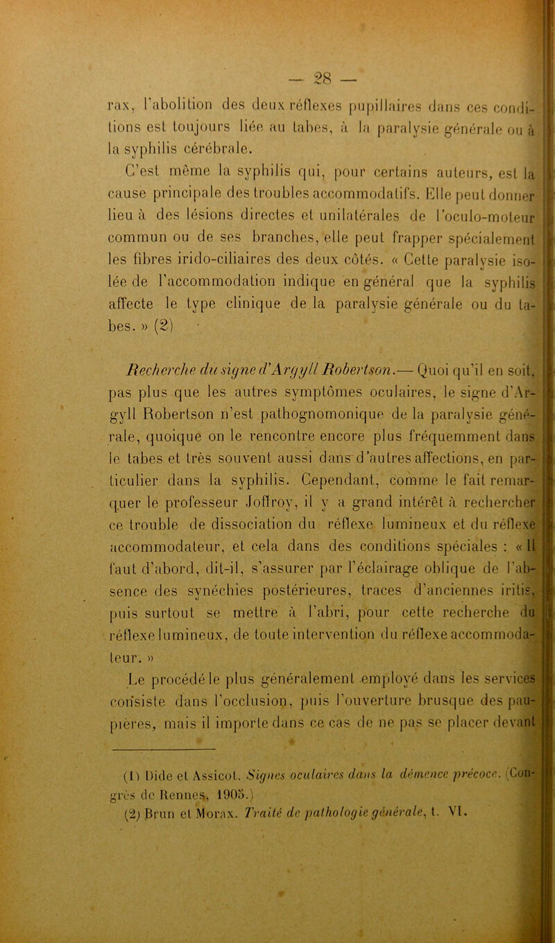 rax, l'abolilion des deux réflexes pupillaires dans ces condi- tions est toujours liée au tabes, à la paralysie générale ou à la syphilis cérébrale. C’est même la syphilis qui, pour certains auteurs, est la cause principale des troubles accommodalifs. Elle peut donner lieu à des lésions directes et unilatérales de l’oculo-moteur commun ou de ses branches, elle peut frapper spécialement les fibres irido-ciliaires des deux côtés. « Cette paralysie iso- lée de l’accommodation indique en général que la syphilis affecte le type clinique de la paralysie générale ou du ta- bes. » (2) Recherche du signe cVArgyl'l Robertson.— Quoi qu'il en soit, pas plus que les autres symptômes oculaires, le signe d’Ar- gyll Robertson n’est pathognomonique de la paralysie géné- rale, quoique on le rencontre encore plus fréquemment dans le tabes et très souvent aussi dans d'autres affections, en par- ticulier dans la syphilis. Cependant, comme le fait remar- quer le professeur Joffroy, il y a grand intérêt à rechercher ce trouble de dissociation du réflexe lumineux et du réflexe accommodaleur, et cela dans des conditions spéciales : « Il faut d’abord, dit-il, s’assurer par l’éclairage oblique de l'ab- sence des synéchies postérieures, traces d’anciennes iritis, puis surtout se mettre à l’abri, pour cette recherche du réflexe lumineux, de toute intervention du réflexe accommoda- teur. » Le procédé le plus généralement employé dans les services consiste dans l’occlusion, puis l’ouverture brusque des pau- pières, mais il importe dans ce cas de ne pas se placer devant F « (il Dicte el Assicol. Signes oculaires dans la démence précoce. (Con- grès de Rennes, 1905.) (2) Brun et Morax. Traité de pathologie générale, t. \l.