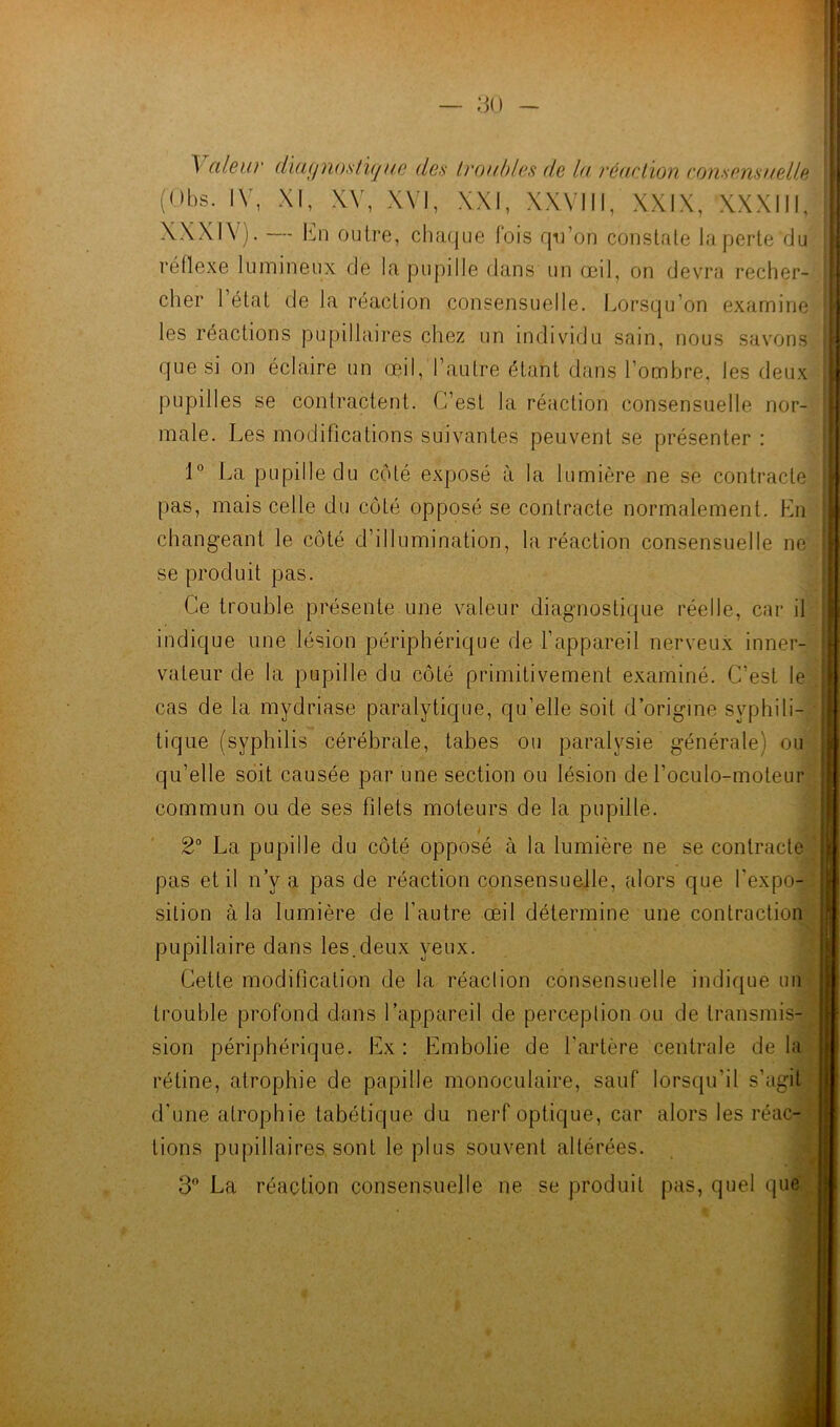 ^ aleur diu(/nosti(j ue des troubles de lu réaction consensuelle (Obs. IV, XI, XV, XVI, XXI, XXVIII, XXIX, XXXIII, XXXIV). — En outre, chaque fois qu’on constate la perte du réflexe lumineux de la pupille dans un œil, on devra recher- cher 1 état de la réaction consensuelle. Lorsqu’on examine les réactions pupillaires chez un individu sain, nous savons que si on éclaire un œil, l’autre étant dans l’ombre, les deux pupilles se contractent. C’est la réaction consensuelle nor- male. Les modifications suivantes peuvent se présenter : 1° La pupille du côté exposé à la lumière ne se contracte pas, mais celle du côté opposé se contracte normalement. En changeant le côté d’illumination, la réaction consensuelle ne se produit pas. Ce trouble présente une valeur diagnostique réelle, car il indique une lésion périphérique de l’appareil nerveux inner- vateur de la pupille du côté primitivement examiné. C’est le cas de la mydriase paralytique, qu’elle soit d’origine syphili- tique (syphilis cérébrale, tabes ou paralysie générale) ou qu’elle soit causée par une section ou lésion de l’oculo-moteur commun ou de ses filets moteurs de la pupille. 2° La pupille du côté opposé à la lumière ne se contracte pas et il n’y a pas de réaction consensuelle, alors que l’expo- sition à la lumière de l’autre œil détermine une contraction pupillaire dans les.deux yeux. Cette modification de la réaction consensuelle indique un trouble profond dans l’appareil de perception ou de transmis- sion périphérique. Ex : Embolie de l’artère centrale de la rétine, atrophie de papille monoculaire, sauf lorsqu’il s’agit d'une atrophie tabétique du nerf optique, car alors les réac- tions pupillaires sont le plus souvent altérées. 3° La réaction consensuelle ne se produit pas, quel que