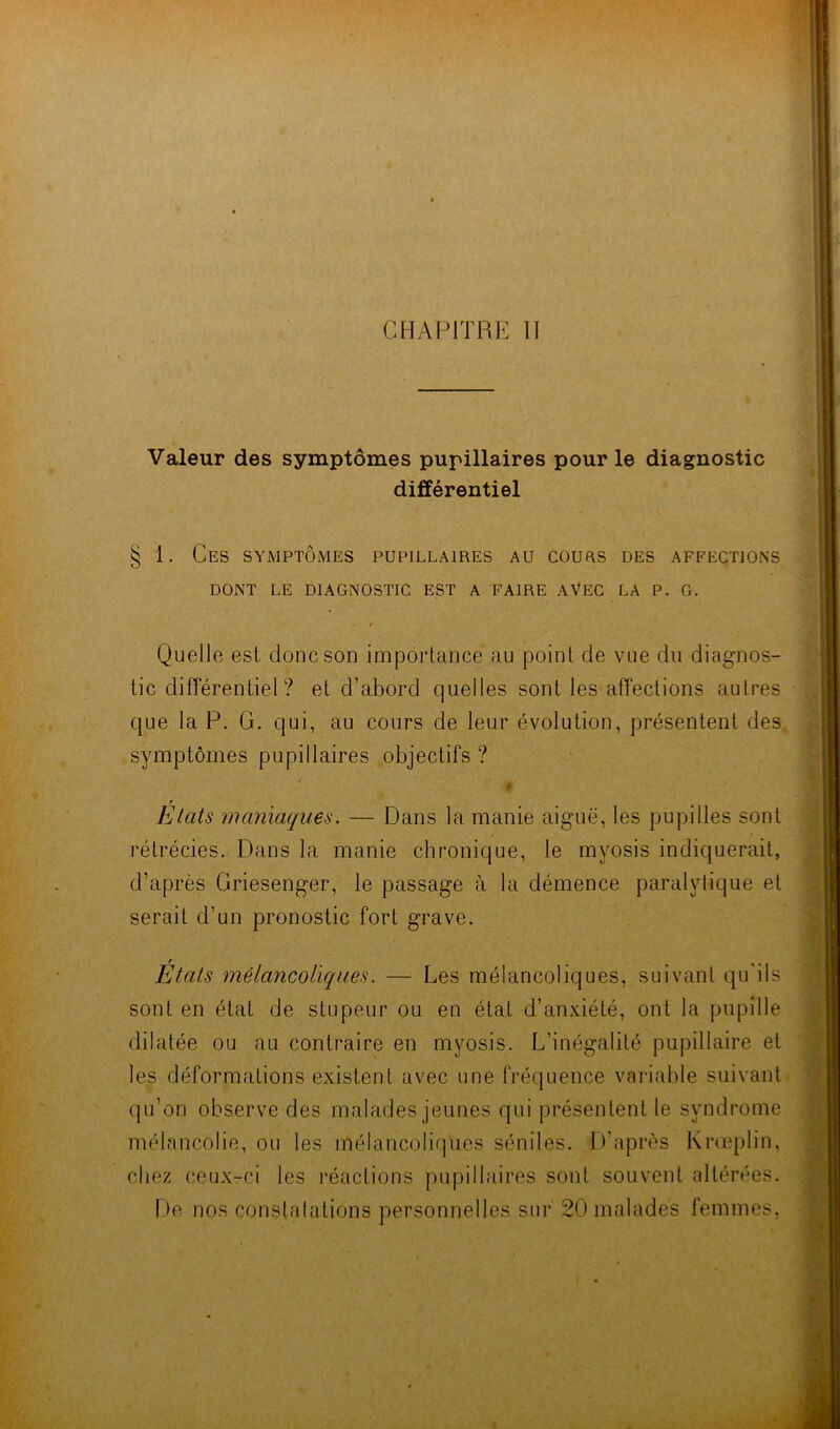 Valeur des symptômes pupillaires pour le diagnostic différentiel § 1. Ces symptômes pupillaires au cours des affections DONT LE DIAGNOSTIC EST A FAIRE AVEC LA P. G. » Quelle est donc son importance au point de vue du diagnos- tic différentiel? et d’abord quelles sont les affections autres que la P. G. qui, au cours de leur évolution, présentent des symptômes pupillaires objectifs ? t r Etats maniaques. — Dans la manie aiguë, les pupilles sont rétrécies. Dans la manie chronique, le myosis indiquerait, d’après Griesenger, le passage à la démence paralytique et serait d’un pronostic fort grave. États mélancoliques. — Les mélancoliques, suivant qu'ils sont en état de stupeur ou en état d’anxiété, ont la pupille dilatée ou au contraire en myosis. L’inégalité pupillaire et les déformations existent avec une fréquence variable suivant qu’on observe des malades jeunes qui présentent le syndrome mélancolie, ou les mélancoliques séniles. D’après Krœplin, chez ceux-ci les réactions pupillaires sont souvent altérées. De nos constatations personnelles sur 20 malades femmes,