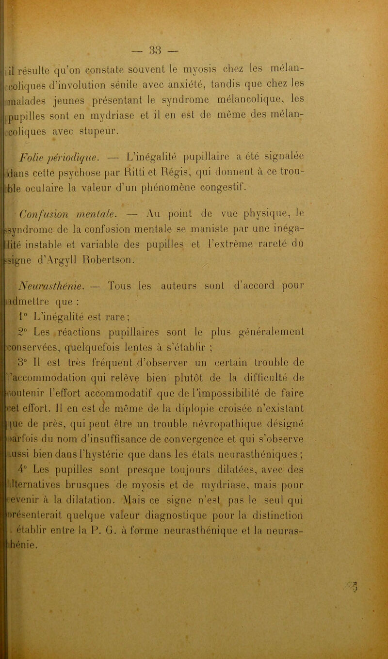 il résulte qu’on constate souvent le myosis chez les mélan- coliques d’involution sénile avec anxiété, tandis que chez les malades jeunes présentant le syndrome mélancolique, les pupilles sont en mydriase et il en est de même des mélan- coliques avec stupeur. Folle périodique. — L’inégalité pupillaire a été signalée dans cette psychose par Ritti et Régis, qui donnent à ce trou- ble oculaire la valeur d’un phénomène congestif. Confusion mentale. — Au point de vue physique, le -syndrome de la confusion mentale se maniste par une inéga- lité instable et variable des pupilles et l’extrême rareté du -signe d'Argyll Robertson. Neurasthénie. — Tous les auteurs sont d’accord pour iadmettre que : 1° L’inégalité est rare; 2° Les réactions pupillaires sont le plus généralement conservées, quelquefois lentes à s’établir ; 3° Il est très fréquent d’observer un certain trouble de 'accommodation qui relève bien plutôt de la difficulté de soutenir l’effort accommodatif que de l’impossibilité de faire cet effort. 11 en est de même de la diplopie croisée n’existant pie de près, qui peut être un trouble névropathique désigné tarfois du nom d’insuffisance de convergence et qui s’observe .iissi bien dans l’hystérie que dans les états neurasthéniques; 4° Les pupilles sont presque toujours dilatées, avec des llernatives brusques de myosis et de mydriase, mais pour evenir à la dilatation. Mais ce signe n’est pas le seul qui présenterait quelque valeur diagnostique pour la distinction établir entre la P. G. à forme neurasthénique et la neuras- hénie.