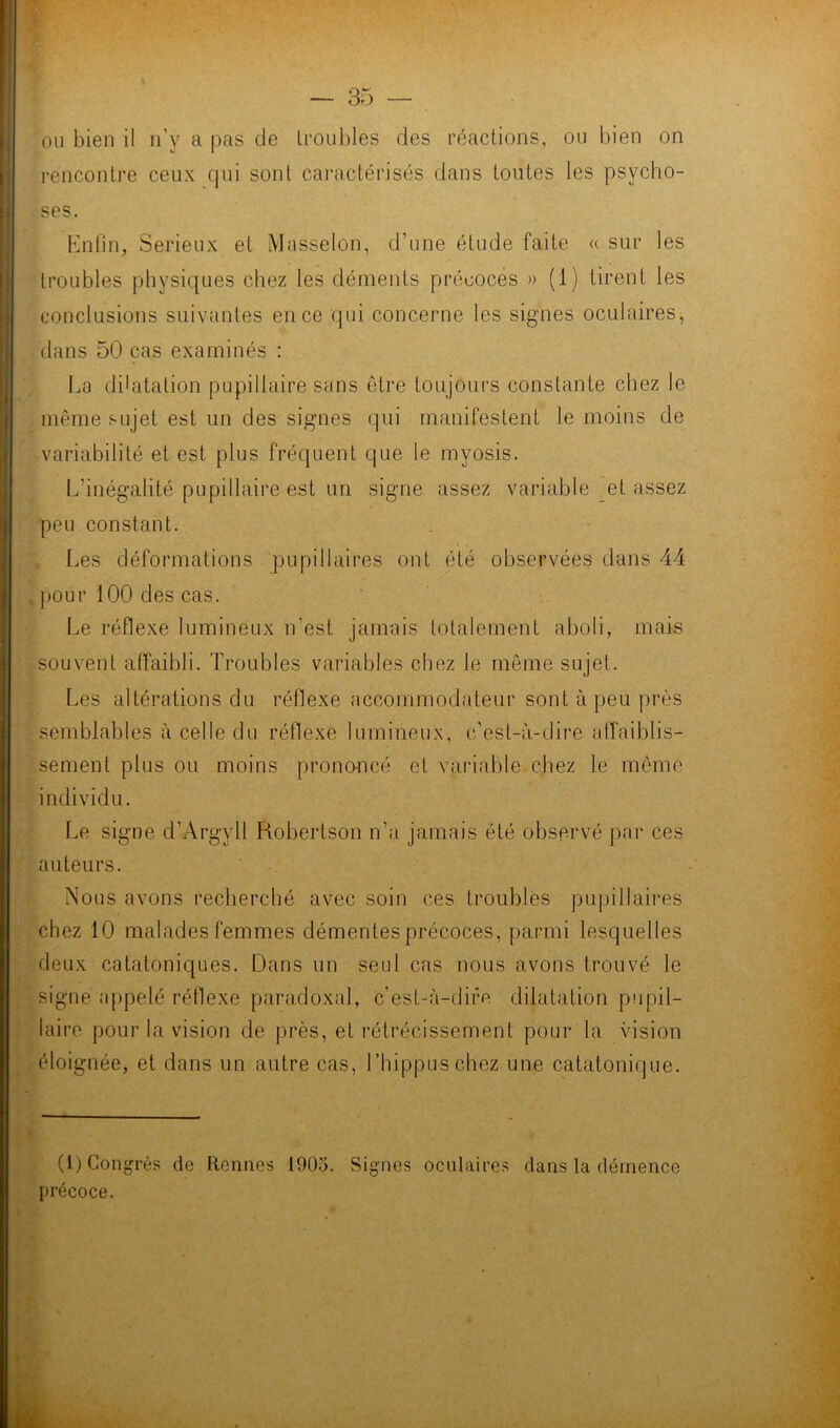 ou bien il n’y a pas de troubles des réactions, ou bien on l'encontre ceux qui sont caractérisés dans toutes les psycho- ses. Enfin, Serieux et Masselon, d’une étude faite « sur les troubles physiques chez les déments précoces » (1) tirent les conclusions suivantes en ce qui concerne les signes oculaires, dans 50 cas examinés : La dilatation pupillaire sans être toujours constante chez le même sujet est un des signes qui manifestent le moins de variabilité et est plus fréquent que le myosis. L’inégalité pupillaire est un signe assez variable et assez peu constant. Les déformations pupillaires ont été observées dans 44 pour 100 des cas. Le réflexe lumineux n'est jamais totalement aboli, mais souvent affaibli. Troubles variables chez le même sujet. Les altérations du réflexe accommodateur sont à peu près semblables à celle du réflexe lumineux, c’est-à-dire affaiblis- sement plus ou moins prononcé et variable chez le même individu. Le signe d’Argyll Robertson n’a jamais été observé par ces auteurs. Nous avons recherché avec soin ces troubles pupillaires chez 10 malades femmes démentes précoces, parmi lesquelles deux catatoniques. Dans un seul cas nous avons trouvé le signe appelé rétlexe paradoxal, c est-à-difo dilatation pupil- laire pour la vision de près, et rétrécissement pour la vision éloignée, et dans un autre cas, Thippuschez une catatonique. (1) Congrès de Rennes 1905. Signes oculaires dans la démence précoce.