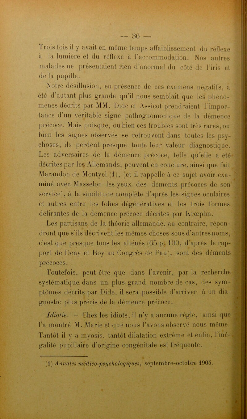 ù la lumière et du réflexe à l’accommodation. Nos autres malades ne présentaient rien d’anormal du côté de l’iris et de la pupille. Notre désillusion, en présence de ces examens négatifs, a été d’autant plus grande qu’il nous semblait que les phéno- mènes décrits par MM. Dide et Assicot prendraient J’impor- tance d’un véritable signe pathognomonique de la démence précoce. Mais puisque, ou bien ces troubles sont très rares, ou bien les signes observés se retrouvent dans toutes les psy- choses, ils perdent presque toute leur valeur diagnostique. Les adversaires de la démence précoce, telle qu’elle a été décrites par les Allemands, peuvent en conclure, ainsi que fait Marandon de Montyel (1), (et il rappelle à ce sujet avoir exa- miné avec Masselon les yeux des déments précoces de son service', à la similitude complète d’après les signes oculaires et autres entre les folies dégénératives et les trois formes délirantes de la démence précoce décrites par Krœplin. Les partisans de la théorie allemande, au contraire, répon- dront que s’ils décrivent les mêmes choses sousd’autresnoms, c’est que presque tous les aliénés (65 p. 100, d’après le rap- port de Denv et Roy au Congrès de Pau', sont des déments précoces. Toutefois, peut-être que dans l’avenir, par la recherche systématique, dans un plus grand nombre de cas, des sym- ptômes décrits par Dide, il sera possible d’arriver à un dia- gnostic plus précis de la démence précoce. Idiotie. - Chez les idiots, il n’y a aucune règle, ainsi que l’a montré M. Marie et que nous l’avons observé nous-même. Tantôt il y a myosis, tantôt dilatation extrême et enfin, l'iné- galité pupillaire d’origine congénitale est fréquente. (1) Annales médico-psychologiques, septembre-octobre 1905.