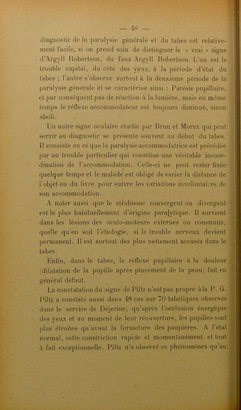 diagnostic de la paralysie générale et du tabes est relative- ment facile, si on prend soin de distinguer le « vrai » signe d’Argyll Robertson, du faux Argyll Robertson. L’un est le trouble capital, du côté des yeux, à la période d’état du tabes ; l’autre s’observe surtout à la deuxième période de la paralysie générale et se caractérise ainsi : Parésie pupillaire, et par conséquent pas de réaction à la lumière, mais en même temps le réflexe accommodateur est toujours diminué, sinon aboli. Un autre signe oculaire étudié par Brun et Morax qui peut servir au diagnostic se présente souvent au début du tabes. 11 consiste en ce que la paralysie accommodafrice est précédée par un trouble particulier qui constitue une véritable incoor- dination de l’accommodation. Celle-ci ne peut rester fixée quelque temps et le malade est obligé de varier la disfance de l’objet ou du livre pour suivre les variations involontaires de son accommodation. A noter aussi que le strabisme convergent ou divergent est le plus habituellement d’origine paralytique. Il survient dans les lésions des oculo-moteurs externes ou communs, quelle qu’en soit l’étiologie, si le trouble nerveux devient permanent. Il est surtout des plus nettement accusés dans le tabes. Enfin, dans le tabes, le réflexe pupillaire à la douleur (dilatation de la pupille après pincement de la peau) fait en général défaut. La constatation du signe de Piltz n’est pas propre àla P. G. Piltz a constaté aussi dans 48 cas sur 70 tabéliques observés dans le service de Déjerine, qu’après l’occlusion énergique des yeux et au moment de leur réouverture, les pupilles sont plus étroites qu'avant la fermeture des paupières. A l’état normal, cette constriction rapide et momentanément et tout iï. fait exceptionnelle. Piltz n’a observé ce phénomènes qu'au