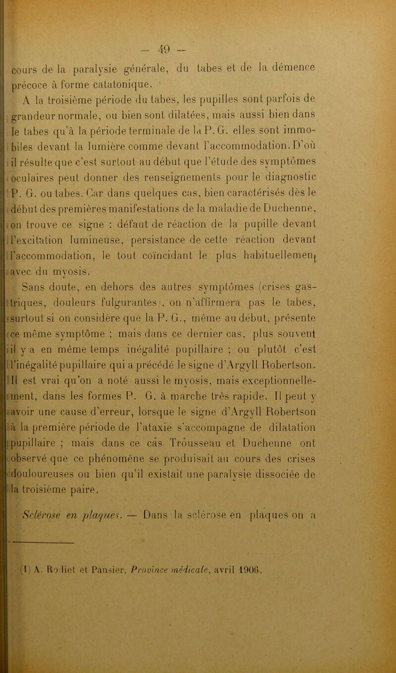 cours de la paralysie générale, du tabes et de la démence précoce à forme catatonique. ' A la troisième période du tabes, les pupilles sont parfois de grandeur normale, ou bien sont dilatées, mais aussi bien dans le tabes qu’à la période terminale de la P. G. elles sont immo- biles devant la lumière comme devant l’accommodation. D’où il résulte que c’est surtout au début que l’étude des symptômes ■ oculaires peut donner des renseignements pour le diagnostic P. G. ou tabes. Car dans quelques cas, bien caractérisés dès le début des premières manifestations de la maladie de Duchenne, on trouve ce signe : défaut de réaction de la pupille devant l’excitation lumineuse, persistance de cette réaction devant l’accommodation, le tout coïncidant le plus habituellement avec du mvosis. «J Sans doute, en dehors des autres symptômes (crises gas- triques, douleurs fulgurantes', on n’affirmera pas le tabes, 'Surtout si on considère que la P. G., même au début, présente ■ ce même symptôme ; mais dans ce dernier cas, plus souvent il y a en même temps inégalité pupillaire ; ou plutôt c’est l’inégalité pupillaire qui a précédé le signe d’Argyll Robertson. Il est vrai qu’on a noté aussi le myosis, mais exceptionnelle- ment, dans les formes P. G. à marche très rapide. Il peut y ; avoir une cause d’erreur, lorsque le signe d’Argyll Robertson à la première période de l’ataxie s’accompagne de dilatation : pupillaire ; mais dans ce cas Trousseau et Duchenne ont observé que ce phénomène se produisait au cours des crises douloureuses ou bien qu’il existait une paralysie dissociée de la troisième paire. Sclérose en plaques. — Dans la sclérose en plaques on a G) A. Ro:lict et Paruier, Province médicale, avril 1906.