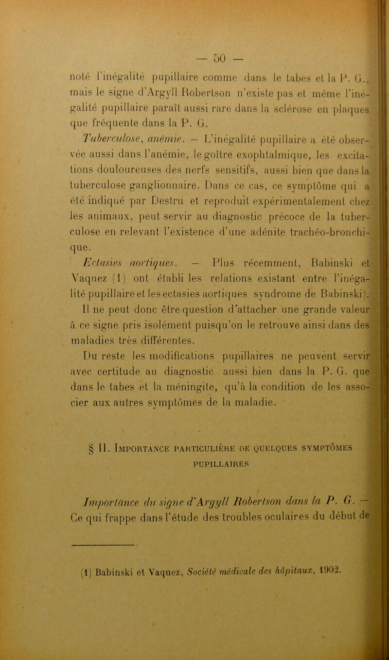 — üü — noté l’inégalité pupillaire comme dans le tabes et la P. G., mais le signe d’Argyll Robertson n’existe pas et même l’iné- galité pupillaire paraît aussi rare dans la sclérose en plaques que fréquente dans la P. G. Tuberculose, anémie. - L’inégalité pupillaire a été obser- vée aussi dans l’anémie, le goître exophtalmique, les excita- tions douloureuses des nerfs sensitifs, aussi bien que dans la tuberculose ganglionnaire. Dans ce cas, ce symptôme qui a été indiqué par Destru et reproduit expérimentalement chez les animaux, peut servir au diagnostic précoce de la tuber- culose en relevant l’existence d’une adénite trachéo-bronchi- que. Ectasies aortiques. — Plus récemment, Babinski et Vaquez (1) ont établi les relations existant entre l'inéga- lité pupillaire et les ectasies aortiques syndrome de Babinski). Il ne peut donc être question d’attacher une grande valeur à ce signe pris isolément puisqu’on le retrouve ainsi dans des maladies très différentes. Du reste les modifications pupillaires ne peuvent servir avec certitude au diagnostic aussi bien dans la P. G. que dans le tabes et la méningite, qu’à la condition de les asso- cier aux autres symptômes de la maladie. §11. Importance particulière de quelques symptômes PUPILLAIRES Importance du signe d'Argyll Robertson dans la P. G. — Ce qui frappe dans l’étude des troubles oculaires du début de (1) Babinski et Vaquez, Société médicale des hôpitaux, 1902.