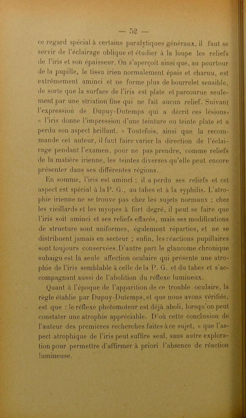 ce regard spécial à certains paralytiques généraux, il faut se servir de l’éclairage oblique et étudier à la loupe les reliefs de 1 iris et son épaisseur. On s’aperçoit ainsi que, au pourtour de la pupille, le tissu irien normalement épais et charnu, est extrêmement aminci et ne forme plus de bourrelet sensible, de solde que la surface de l’iris est plate et parcourue seule- ment par une striation fine qui ne fait aucun relief. Suivant l’expression de Dupuy-Dutemps qui a décrit ces lésions? « 1 iris donne l’impression d’une teinture ou teinte plate et a perdu son aspect brillant. » Toutefois, ainsi que la recom- mande cet auteur, il faut faire varier la direction de l’éclai- rage pendant l’examen, pour ne pas prendre, comme reliefs de la matière irienne, les teintes diverses qu’elle peut encore présenter dans ses différentes régions. En somme, l’iris est aminci ; il a perdu ses reliefs et cet aspect est spécial à. la P. G., au tabes et à la syphilis. L’atro- phie irienne ne se trouve pas chez les sujets normaux ; chez les vieillards et les myopes à fort degré, il peut se faire que l’iris soit aminci et ses reliefs effacés, mais ses modifications de structure sont uniformes, également réparties, et ne se distribuent jamais en secteur ; enfin, les réactions pupillaires sont toujours conservées.D’autre part le glaucome.chronique subaigu est la seule affection oculaire qui présente une atro- phie de l’iris semblable à celle delà P. G. et du tabes et s'ac- compagnant aussi de l’abolition du réflexe lumineux. Quant à l’époque de l’apparition de ce trouble oculaire, la règle établie par Dupuy-Dutemps, et que nous avons vérifiée, est que : le réflexe photomoteur est déjà aboli, lorsqu’on peut constater une atrophie appréciable. D’où cette conclusion de l’auteur des premières recherches faites àce sujet, « que 1 as- pect atrophique de l’iris peut suffire seul, sans autre explora- tion pour permettre d’affirmer à priori l’absence de réaction lumineuse.