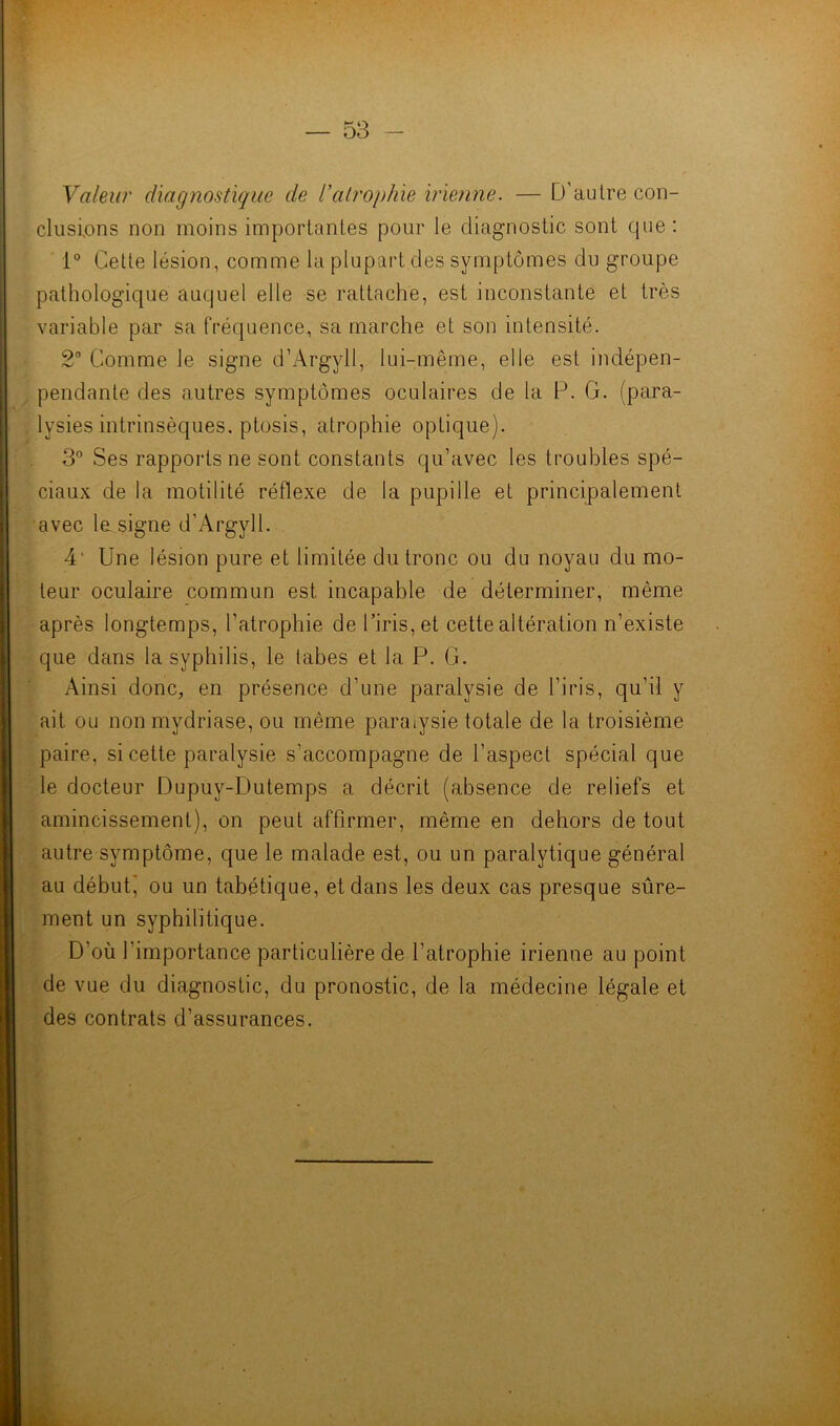 Valeur diagnostique de l'atrophie irienne. — D'autre con- clusions non moins importantes pour le diagnostic sont que: 1° Cette lésion, comme la plupart des symptômes du groupe pathologique auquel elle se rattache, est inconstante et très variable par sa fréquence, sa marche et son intensité. 2° Comme le signe d’Argyll, lui-même, elle est indépen- pendante des autres symptômes oculaires de la F. G. (para- lysies intrinsèques, ptosis, atrophie optique). 3° Ses rapports ne sont constants qu’avec les troubles spé- ciaux de la motilité réflexe de la pupille et principalement avec la signe d’Argyll. 4' Une lésion pure et limitée du tronc ou du noyau du mo- teur oculaire commun est incapable de déterminer, même après longtemps, l'atrophie de l’iris, et cette altération n’existe que dans la syphilis, le tabes et la P. G. Ainsi donc,, en présence d’une paralysie de l’iris, qu’il y ait ou non mydriase, ou même paraiysie totale de la troisième paire, si cette paralysie s’accompagne de l’aspect spécial que le docteur Dupuy-Dutemps a décrit (absence de reliefs et amincissement), on peut affirmer, même en dehors de tout autre symptôme, que le malade est, ou un paralytique général au débuti ou un tabétique, et dans les deux cas presque sûre- ment un syphilitique. D’où l’importance particulière de l’atrophie irienne au point de vue du diagnostic, du pronostic, de la médecine légale et des contrats d’assurances.