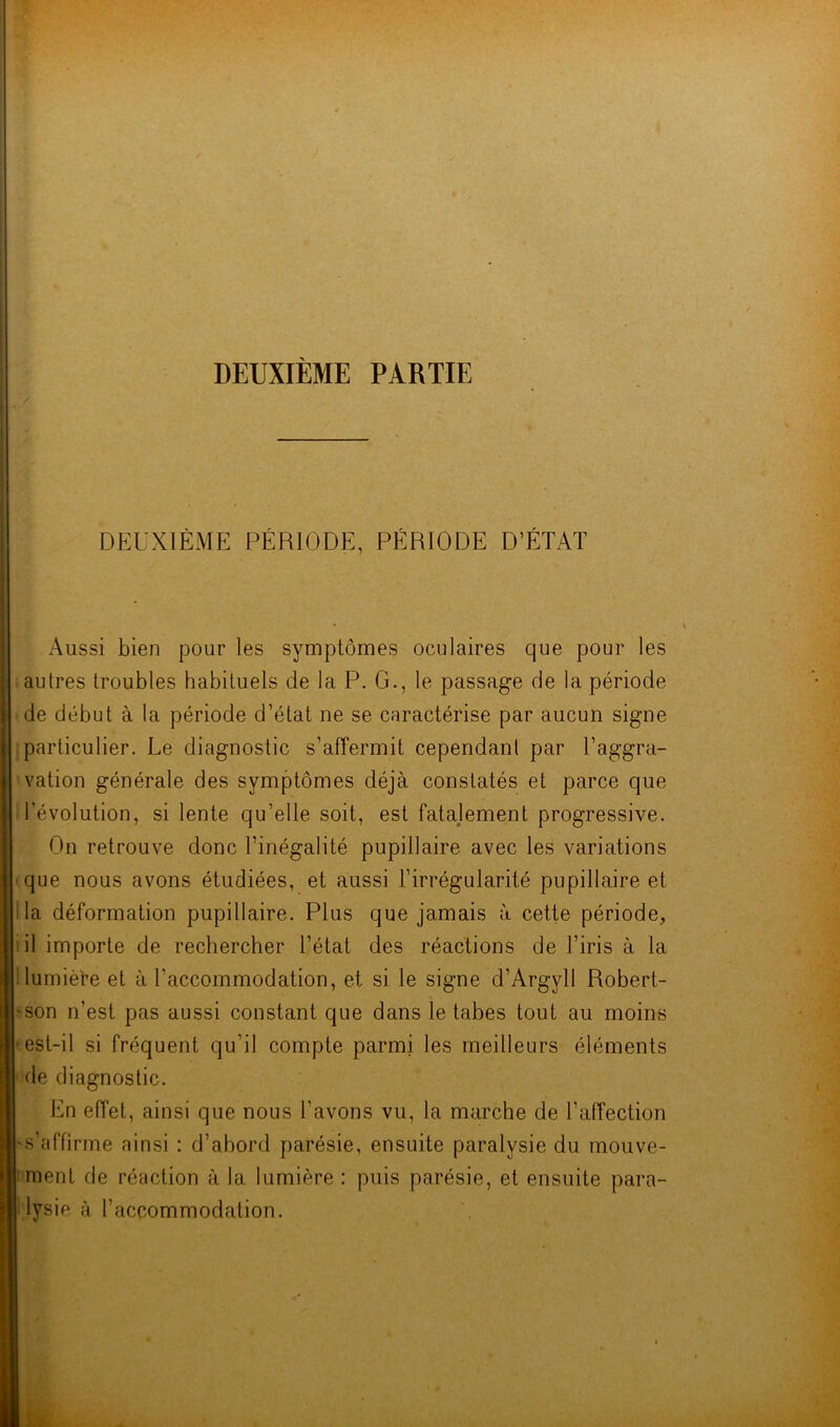 DEUXIÈME PÉRIODE, PÉRIODE D’ÉTAT Aussi bien pour les symptômes oculaires que pour les autres troubles habituels de la P. G., le passage de la période de début à la période d’état ne se caractérise par aucun signe particulier. Le diagnostic s’affermit cependant par l’aggra- vation générale des symptômes déjà constatés et parce que l’évolution, si lente qu’elle soit, est fatalement progressive. On retrouve donc l’inégalité pupillaire avec les variations que nous avons étudiées, et aussi l’irrégularité pupillaire et la déformation pupillaire. Plus que jamais à cette période, il importe de rechercher l’état des réactions de l’iris à la lumière et à l'accommodation, et si le signe d’Argyll Robert- son n’est pas aussi constant que dans le tabes tout au moins ■est-il si fréquent qu’il compte parmi les meilleurs éléments de diagnostic. En effet, ainsi que nous l'avons vu, la marche de l’affection •s’affirme ainsi : d’abord parésie, ensuite paralysie du mouve- ment de réaction à la lumière : puis parésie, et ensuite para- lysie à l’accommodation.