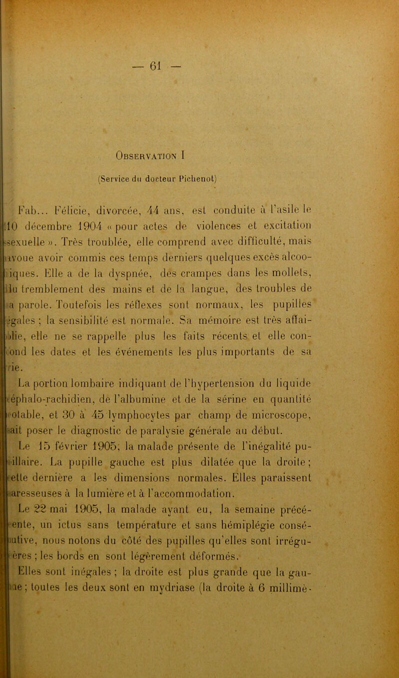 (Service du docteur Pichenot) Fab... Félicie, divorcée, 44 ans, est conduite à l’asile le 10 décembre 1904 « pour actes de violences et excitation «sexuelle». Très troublée, elle comprend avec difficulté, mais nvoue avoir commis ces temps derniers quelques excès alcoo- iques. Elle a de la dyspnée, des crampes dans les mollets, du tremblement des mains et de la langue, des troubles de a parole. Toutefois les réflexes sont normaux, les pupilles égales ; la sensibilité est normale. Sa mémoire est très affai- blie, elle ne se rappelle plus les faits récents et elle con- 'ond les dates et les événements les plus importants de sa •ie. La portion lombaire indiquant de l’hypertension du liquide • éphalo-rachidien, de l’albumine et de la sérine en quantité potable, et 30 à 45 lymphocytes par champ de microscope, •ait poser le diagnostic de paralysie générale au début. Le 15 février 1905, la malade présente de l’inégalité pu- pillaire. La pupille gauche est plus dilatée que la droite; •etle dernière a les dimensions normales. Elles paraissent aresseuses à la lumière et à l’accommodation. Le 22 mai 1905, la malade ayant eu, la semaine précé- dente, un ictus sans température et sans hémiplégie consé- cutive, nous notons du côté des pupilles qu’elles sont irrégu- ! ères ; les bords en sont légèrement déformés. Elles sont inégales; la droite est plus grande que la gau- i.ie; toutes les deux sont en mydriase (la droite à 6 millimè-