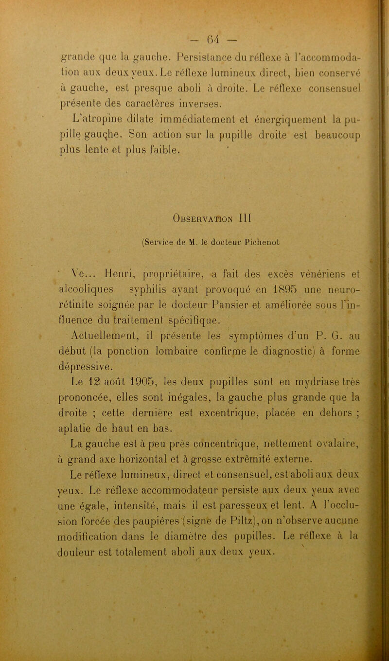 grande que la gauche. Persistance du réflexe à l’accommoda- tion aux deux yeux. Le réflexe lumineux direct, bien conservé à gauche, est presque aboli à droite. Le réflexe consensuel présente des caractères inverses. L’atropine dilate immédiatement et énergiquement la pu- pille gauqlie. Son action sur la pupille droite est beaucoup plus lente et plus faible. Observation 111 (Service de M. le docleur Pichenot \e... Henri, propriétaire, a fait des excès vénériens et alcooliques syphilis ayant provoqué en 1895 une neuro- rétinite soignée par le docteur Pansier et améliorée sous Fin- fluence du traitement spécifique. Actuellement, il présente les symptômes d’un P. G. au début (la ponction lombaire confirme le diagnostic) à forme dépressive. Le 12 août 1905, les deux pupilles sont en mydriase très prononcée, elles sont inégales, la gauche plus grande que la droite ; cette dernière est excentrique, placée en dehors ; aplatie de haut en bas. La gauche est à peu près concentrique, nettement ovalaire, à grand axe horizontal et à grosse extrémité externe. Le réflexe lumineux, direct et consensuel, est aboli aux deux yeux. Le réflexe accommodateur persiste aux deux yeux avec une égale, intensité, mais il est paresseux et lent. A l'occlu- sion forcée des paupières (signe de Piltz),on n'observe aucune modification dans le diamètre des pupilles. Le réflexe à la douleur est totalement aboli aux deux yeux.