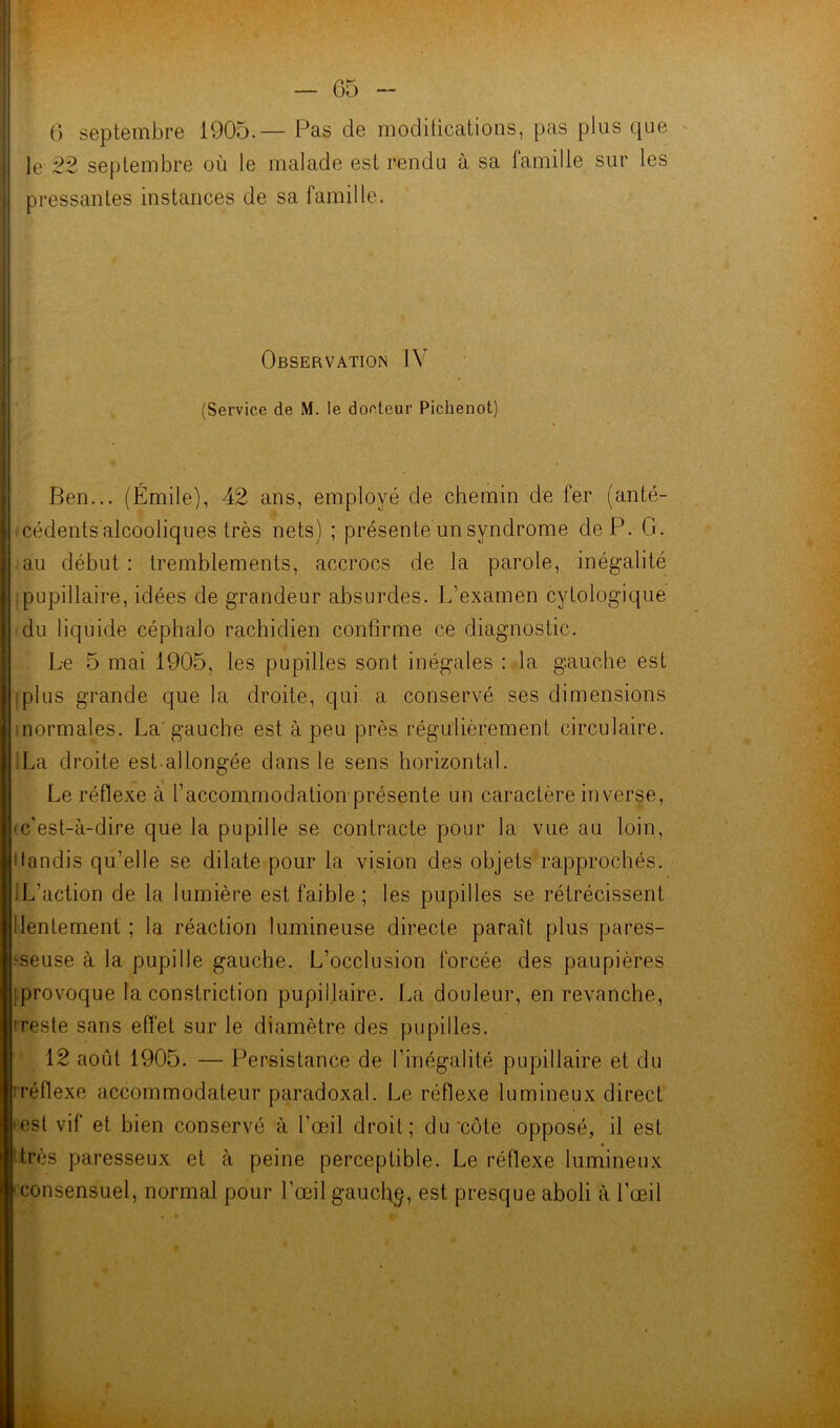 6 septembre 1905.— Pas de modifications, pas plus que le 22 septembre où le malade est rendu à sa famille sur les pressantes instances de sa famille. Observation IV (Service de M. le docteur Pichenot) Ben... (Émile), 42 ans, employé de chemin de fer (anté- cédents alcooliques très nets) ; présente un syndrome de P. G. au début : tremblements, accrocs de la parole, inégalité pupillaire, idées de grandeur absurdes. L’examen cytologique du liquide céphalo rachidien confirme ce diagnostic. Le 5 mai 1905, les pupilles sont inégales : la gauche est iplus grande que la droite, qui a conservé ses dimensions normales. La gauche est à peu près régulièrement circulaire. La droite est allongée dans le sens horizontal. Le réflexe à l’accommodation présente un caractère inverse, <c'est-à-dire que la pupille se contracte pour la vue au loin, itandis qu’elle se dilate pour la vision des objets rapprochés. .L’action de la lumière est faible ; les pupilles se rétrécissent ! lentement ; la réaction lumineuse directe paraît plus pares- seuse à la pupille gauche. L’occlusion forcée des paupières iprovoque la constriction pupillaire. La douleur, en revanche, 'reste sans effet sur le diamètre des pupilles. 12 août 1905. — Persistance de l’inégalité pupillaire et du : réflexe accommodateur paradoxal. Le réflexe lumineux direct est vif et bien conservé à l’œil droit; du côte opposé, il est très paresseux et à peine perceptible. Le réflexe lumineux ■ consensuel, normal pour l’œil gauchp, est presque aboli à l’œil