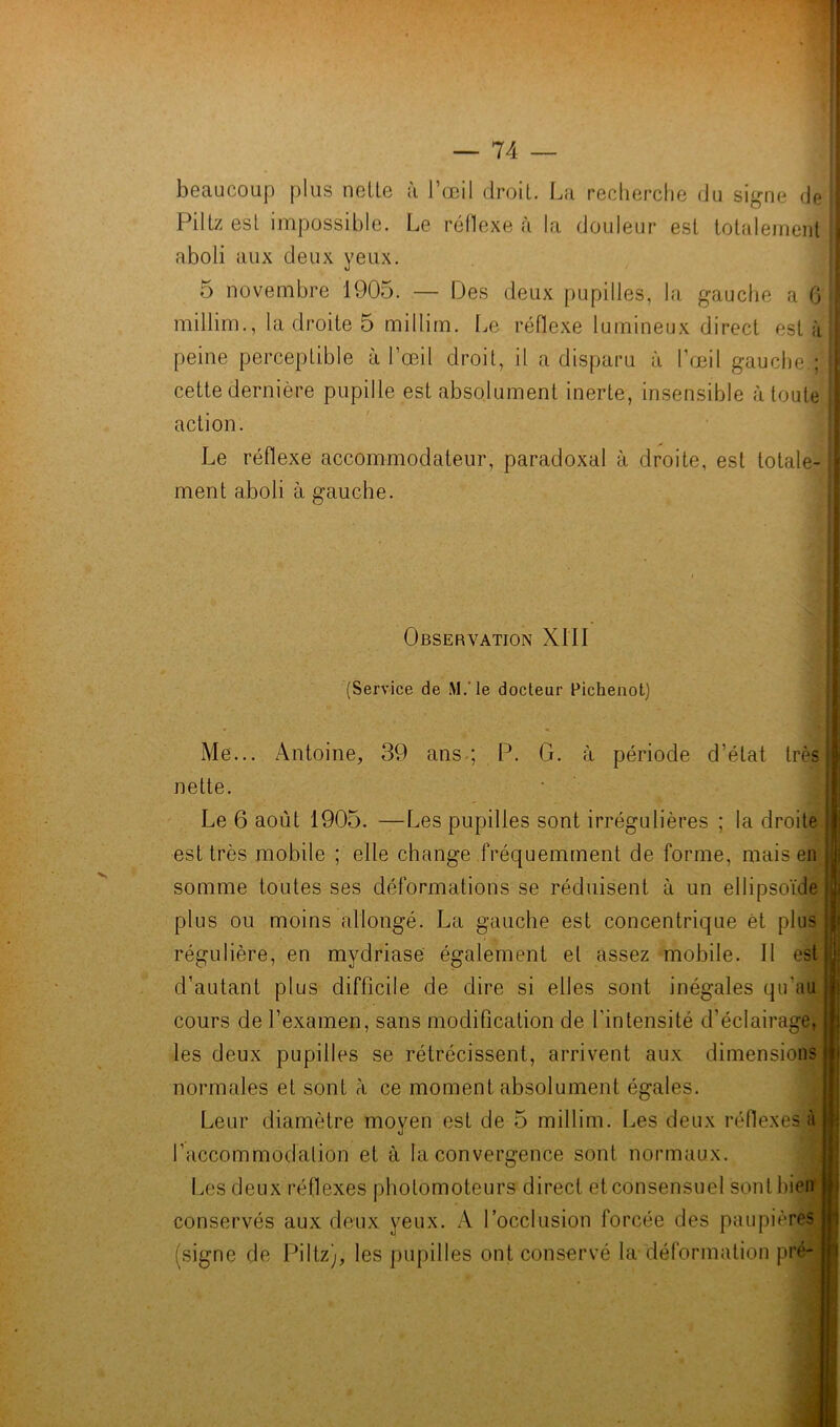 beaucoup plus nette à l’œil droit. La recherche du signe de Piltzest impossible. Le réflexe à la douleur est totalement! aboli aux deux yeux. 5 novembre 1905. — Des deux pupilles, la gauche a 6 millim., la droite 5 millim. Le réflexe lumineux direct esta peine perceptible à l’œil droit, il a disparu à l’œil gauche.; j cette dernière pupille est absolument inerte, insensible à toute 1 action. Le réflexe accommodateur, paradoxal à droite, est totale- ment aboli à gauche. Observation XIII (Service de M.'le docteur Pichenot) Me... Antoine, 39 ans ; P. G. à période d’état très nette. Le 6 août 1905. —Les pupilles sont irrégulières ; la droite est très mobile ; elle change fréquemment de forme, mais en somme toutes ses déformations se réduisent à un ellipsoïde plus ou moins allongé. La gauche est concentrique èt plus régulière, en mydriase également et assez mobile. Il est d’autant plus difficile de dire si elles sont inégales qu’au cours de l’examen, sans modification de l’intensité d’éclairage, les deux pupilles se rétrécissent, arrivent aux dimensions normales et sont à ce moment absolument égales. Leur diamètre moyen est de 5 millim. Les deux réflexes à l’accommodation et à la convergence sont normaux. Les deux réflexes pholomoteurs direct et consensuel sont bien conservés aux deux yeux. A l'occlusion forcée des paupières (signe de Piltz), les pupilles ont conservé la déformation pr<‘-