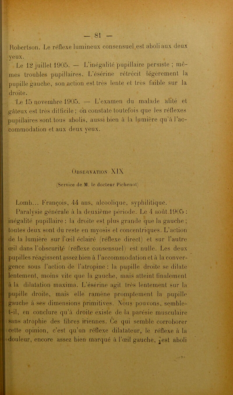 Robertson. Le réflexe lumineux consensuel est aboli aux deux yeux. Le 12 juillet 1905. — L’inégalité pupillaire persiste ; me- mes troubles pupillaires. L’ésérine rétrécit légèrement la pupille gauche, son action est très lente et très faible sur la droite. 'Le 15 novembre 1905. — L’examen du malade alité et gâteux est très.difficile ; on constate toutefois que les réflexes pupillaires sont tous abolis, aussi bien à la lumière qu’à l’ac- commodation et aux deux yeux. Observation XIX (Service de M. le docteur Pichenol) Lomb... François, 44 ans, alcoolique, syphilitique. Paralysie générale à la deuxième période. Le 4 août 1905 : inégalité pupillaire : la droite est plus grande que la gauche ; toutes deux sont du reste en myosis et concentriques. L’action de la lumière sur l’œil éclairé (réflexe direct) et sur l’autre œil dans F obscurité (réflexe consensuel) est nulle. Les deux pupilles réagissent assez bien à l’accommodation et à la conver- gence sous l’action de l’atropine: la pupille droite se dilate lentement., moins vite que la gauche, mais atteint finalement à la dilatation maxima. L’ésérine agit très lentement sur la pupille droite, mais elle ramène promptement la pupille gauche à ses dimensions primitives. Nous pouvons, semble- t-il, en conclure qu’à droite existe de la parésie musculaire sans atrophie des fibres iriennes. Ce qui semble corroborer cette opinion, c’est qu’un réflexe dilatateur, le réflexe à la douleur, encore assez bien marqué à l’œil gauche, ^est aboli