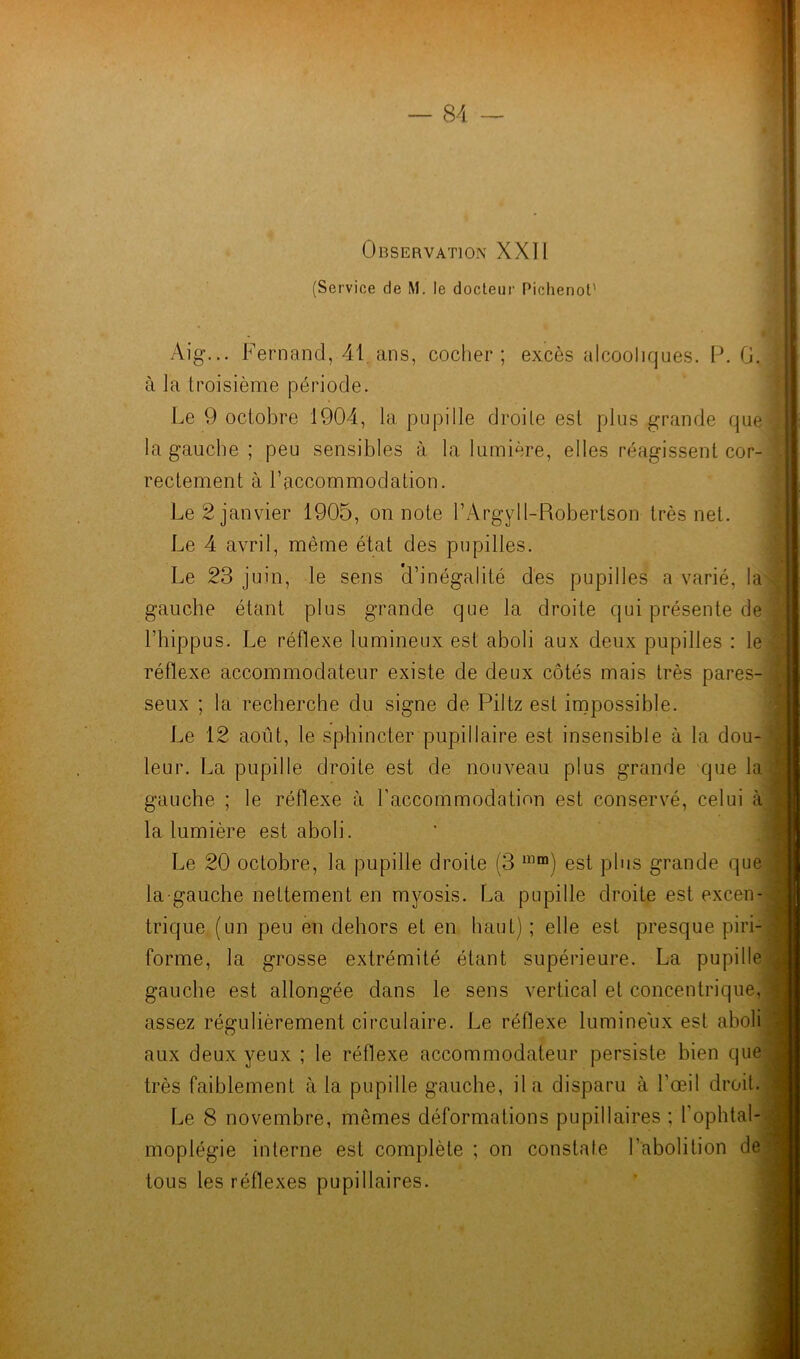 Observation XXII (Service de M. le docteur Pichenot' Aig... Fernand, 41 ans, cocher; excès alcooliques. P. G. à la troisième période. Le 9 octobre 1904, la pupille droite est plus grande que la gauche ; peu sensibles à la lumière, elles réagissent cor- rectement à l’accommodation. Le 2 janvier 1905, on note l’ArgyU-Robertson très net. Le 4 avril, même état des pupilles. Le 23 juin, le sens 'd’inégalité des pupilles a varié, la gauche étant plus grande que la droite qui présente de l’bippus. Le réflexe lumineux est aboli aux deux pupilles : le réflexe accommodateur existe de deux côtés mais très pares- seux ; la recherche du signe de Piltz est impossible. Le 12 août, le sphincter pupillaire est insensible à la dou- leur. La pupille droite est de nouveau plus grande que la gauche ; le réflexe à l’accommodation est conservé, celui à la lumière est aboli. Le 20 octobre, la pupille droite (3 lïlm) est plus grande que la-gauche nettement en myosis. La pupille droite est excen- trique (un peu en dehors et en haut) ; elle est presque piri- forme, la grosse extrémité étant supérieure. La pupille gauche est allongée dans le sens vertical et concentrique, assez régulièrement circulaire. Le réflexe lumineux est aboli aux deux yeux ; le réflexe accommodateur persiste bien que très faiblement à la pupille gauche, il a disparu à l’œil droit. Le 8 novembre, memes déformations pupillaires ; l’ophtal- moplégie interne est complète ; on constate l’abolition de tous les réflexes pupillaires.