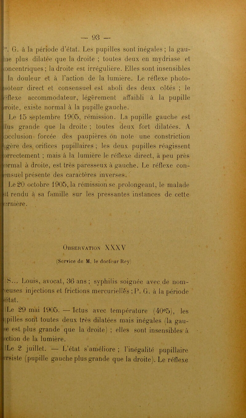 | G. à la période d’état. Les pupilles sont inégales ; la gau- | îe plus dilatée que la droite ; toutes deux en mydriase et Iconcentriques ; la droite est irrégulière. Elles sont insensibles I la douleur et à l’action de la lumière. Le réflexe pholo- j mteur direct et consensuel est aboli des deux côtés ; le I '-flexe accommodateur, légèrement affaibli à la pupille l.roite, existe normal à la pupille gauche. Le 15 septembre 1905, rémission. La pupille gauche est ■ lus grande que la droite ; foutes deux fort dilatées. A occlusion forcée des paupières on note une constriction .gère des orifices pupillaires , les deux pupilles réagissent arrectement ; mais à la lumière le réflexe direct, à peu près 'ïrmal à droite, est très paresseux à gauche. Le réflexe con- sensuel présente des caractères inverses. Le 20 octobre 1905, la rémission se prolongeant, le malade ;;t rendu à sa famille sur les pressantes instances de cette eirnière. Observation XXXV (Service de M. le docteur Roy) S... Louis, avocat, 36 ans ; syphilis soignée avec de nom- muses injections et frictions mercurielles ;P. G. à la période estât. Le 29 mai 1905. — Ictus avec température (40°5), les pilles sont toutes deux très dilatées mais inégales (la gau- >e est plus grande que la droite) ; elles sont insensibles à mtion de la lumière. iLe 2 juillet. — L’état s’améliore ; l’inégalité pupillaire irsiste (pupille gauche plus grande que la droite). Le réflexe