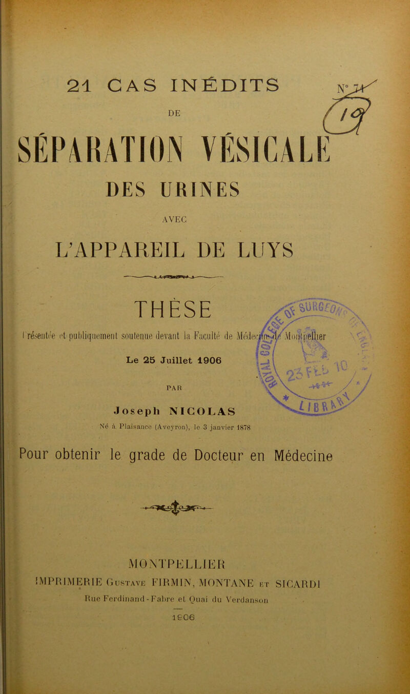 21 CAS INÉDITS DE SEPAKATION VESICALE DES URINES AVEC L’APPAREIL DE LUYS THÈSE $ SüKGf^s I résentée et puhliquoment soutenue devant la Faculté de Mode Le 25 Juillet 1906 PAR Joseph NICOLAS Né à Plaisance (Aveyron), le 3 janvier 1878 Pour obtenir le grade de Docteur en Médecine MONTPELLIER IMPRIMERIE Gustave EIRjMIN, MONTANE et SIGARD1 Rue Ferdinand-Fabre el Quai du Verdanson 1906