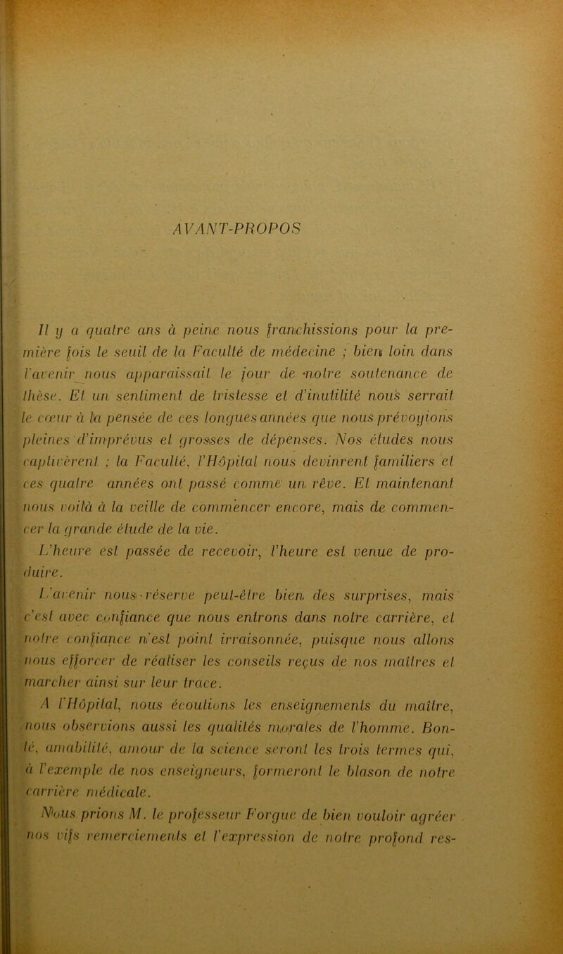 AVANT-PROPOS II y a quatre ans à peine nous franchissions pour la pre- mière fois le seuil de la Faculté cle médecine ; bien loin dans l'avenir nous apparaissait le jour de moire soutenance de thèse. Et un sentiment de tristesse et d'inutilité nous serrait le cœur à la pensée de ces longues aimées que nous prévoyions pleines cl'imprévus et grosses de dépenses. Nos éludes nous captivèrent ; la Faculté, VHôpital nous devinrent familiers et ces quatre années ont passé comme- un rêve. El maintenant nous voilà à la veille de commencer encore, mais de commen- cer la grande étude de la vie. L'heure est passée de recevoir, l'heure est venue de pro- duire. L'avenir nous réserve, peut-être bien des surprises, mais c'est avec confiance que nous entrons dans notre carrière, et notre confiance n'est point irraisonnée, puisque nous allons nous efforcer de réaliser les conseils reçus de nos maîtres et marcher ainsi sur leur trace. A l'Hôpital, nous écoutions les enseignements du maître, nous observions aussi les qualités mofales de l'homme. Bon- té. amabilité, amour de la science seront les trois termes qui, à l'exemple de nos enseigneurs, formeront le blason de notre carrière médicale. Nous prions M. le professeur F orgue de bien vouloir agréer nos vifs remerciements et l'expression de notre profond res-