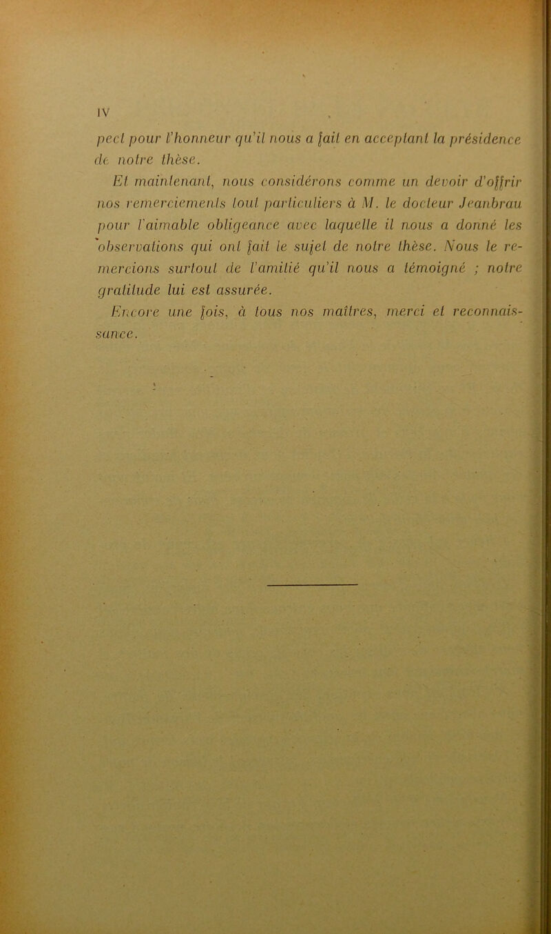 pecl pour l’honneur qu’il nous a fait en acceptant la présidence de notre thèse. Et maintenant, nous considérons comme un devoir d’offrir nos remerciements tout particuliers à M. le docteur Jeanbrau pour l'aimable obligeance avec laquelle il nous a donné les 'observations qui ont fait le sufel de notre thèse. Nous le re- mercions surtout de l’amitié qu’il nous a témoigné ; notre gratitude lui est assurée. Encore une fois, ci tous nos maîtres, merci et reconnais- sance.