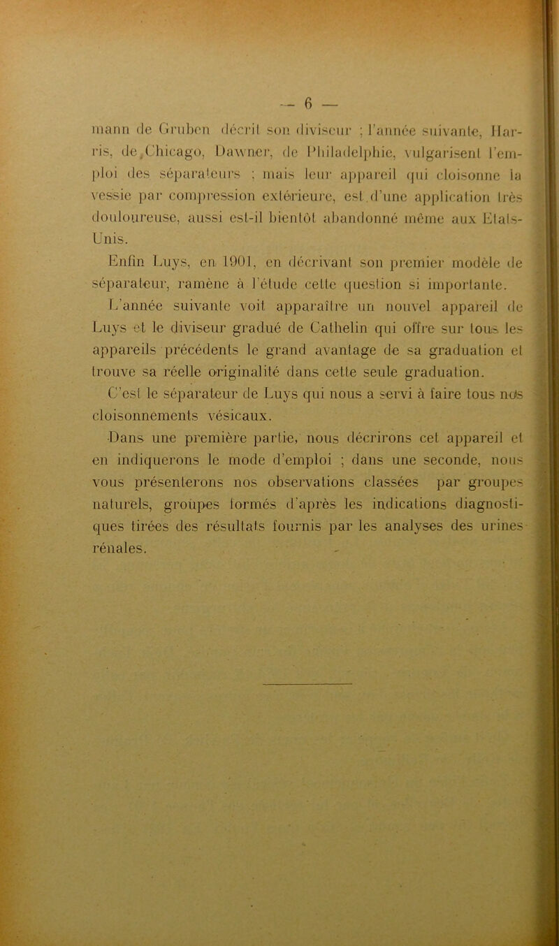 manu de Gruben décrit son diviseur ; l’année suivante, Har- ris, de.Chicago, Dawner, de Philadelphie, vulgarisent l’em- ploi des séparateurs ; mais leur appareil qui cloisonne ta vessie par compression extérieure, est.d’une application très douloureuse, aussi est-il bientôt abandonné même aux Etats- Unis. Enfin Luys, en, 1901, en décrivant son premier modèle de séparateur, ramène à l’étude celle question si importante. L’année suivante voit apparaître un nouvel appareil de Luys et le diviseur gradué de Calhelin qui offre sur tou- les appareils précédents le grand avantage de sa graduation et trouve sa réelle originalité dans cette seule graduation. C’est le séparateur de Luys qui nous a servi à faire tous nos cloisonnements vésicaux. •Dans une première partie, nous décrirons cet appareil et en indiquerons te mode d’emploi ; dans une seconde, nous vous présenterons nos observations classées par groupes naturels, groupes formés d’après les indications diagnosti- ques tirées des résultats fournis par les analyses des urines rénales.