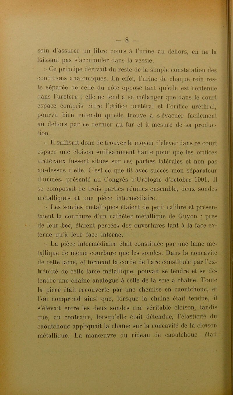 soin d’assurer un libre cours à l’urine au dehors, en ne la laissant pas s’accumuler dans la vessie. » Ce principe dérivait du reste de la simple constalalion des conditions anatomiques. En effet, l’urine de chaque rein res- te séparée de celle du côté opposé tant quelle est contenue dans 1 uretère ; elle ne tend à se mélanger que dans le cour! espace compris entre l’otrifice urétéral et l’orifice uréthral, pourvu bien entendu qu’elle trouve à s’évacuer facilement au dehors par ce dernier au fur et à mesure de sa produc- tion. » Il suffisait donc de trouver le moyen d’élever dans ce court espace une cloison suffisamment haute pour que les orifices urétéraux fussent situés sur ces parties, latérales et non pas au-dessus d’elle. C’est ce que fit avec succès mon séparateur d’urines, présenté au Congrès d!Urologie d’octobre 1901. Il se composait de trois parties réunies ensemble, deux sondes métalliques et une pièce intermédiaire. » Les sondes métalliques étaient de petit calibre et présen- taient la courbure d’un cathéter métallique de Guy on ; près de leur bec, étaient percées des ouvertures tant à la face ex- terne qu’à leur face interne. » La pièce intermédiaire était constituée par une lame mé- tallique de même courbure que les sondes. Dans la concavité de cette lame, et formant la corde de l’arc constituée par l’ex- trémité de cette lame métallique, pouvait se tendre et se dé- tendre une chaîne analogue à celle de la scie à chaîne. Toute la pièce était recouverte par une chemise en caoutchouc, et l’on comprend ainsi que, lorsque la chaîne était tendue, il s’élevait entre les deux sondes une véritable cloison, tandis que, au contraire, lorsqu’elle était détendue, l’élasticité du caoutchouc appliquait la chaîne sur la concavité de la cloison métallique. La manœuvre du rideau de caoutchouc était