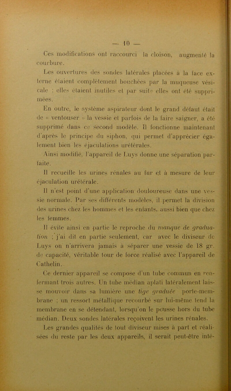 Ces modifications ont raccourci la cloison, augmenté la courbure. Les ouvertures des sondes latérales placées à la l'ace ex- terne étaient complètement bouchées par la muqueuse vési- cale : elles étaient inutiles et par suite elles ont été suppri- mées. En outre, le système aspirateur dont le grand défaut était de (( ventousér » la vessie et parfois de la faire saigner, a été supprimé dans ce second modèle. Il fonctionne maintenant d’après le principe du siphon, qui permet d’apprécier éga- lement bien tes éjaculations urétérales. Ainsi modifié, l’appareil de Luys donne une séparation par- faite. Il recueille les urines rénales au fur et à mesure de leur éjaculation urétérale. Il n’est point d’une application douloureuse dans une ves- sie normale. Par ses différents modèles, il permet la division des urines chez les hommes et les enfants,.aussi bien que chez les femmes. Il évite ainsi en partie le reproche du manque de gradua- tion ; j’ai dit en partie seulement, car avec le diviseur de Luys on n’arrivera jamais à séparer une vessie de 18 gr. de capacité, véritable tour de force réalisé avec l’appareil de Cathelin. Ce dernier appareil se compose d’un tube commun en ren- fermant trois autres. Un tube médian aplati latéralement lais- se mouvoir dams sa lumière une tige graduée porte-mem- brane ; un ressort métallique recourbé sur lui-même tend la membrane en se détendant, lorsqu’on le po'usse hors du tube médian. Deux sondes latérales reçoivent les urines rénales. Les grandes qualités de tout diviseur mises à part et réali- sées du reste par les deux appareils, il serait peut-être inté-