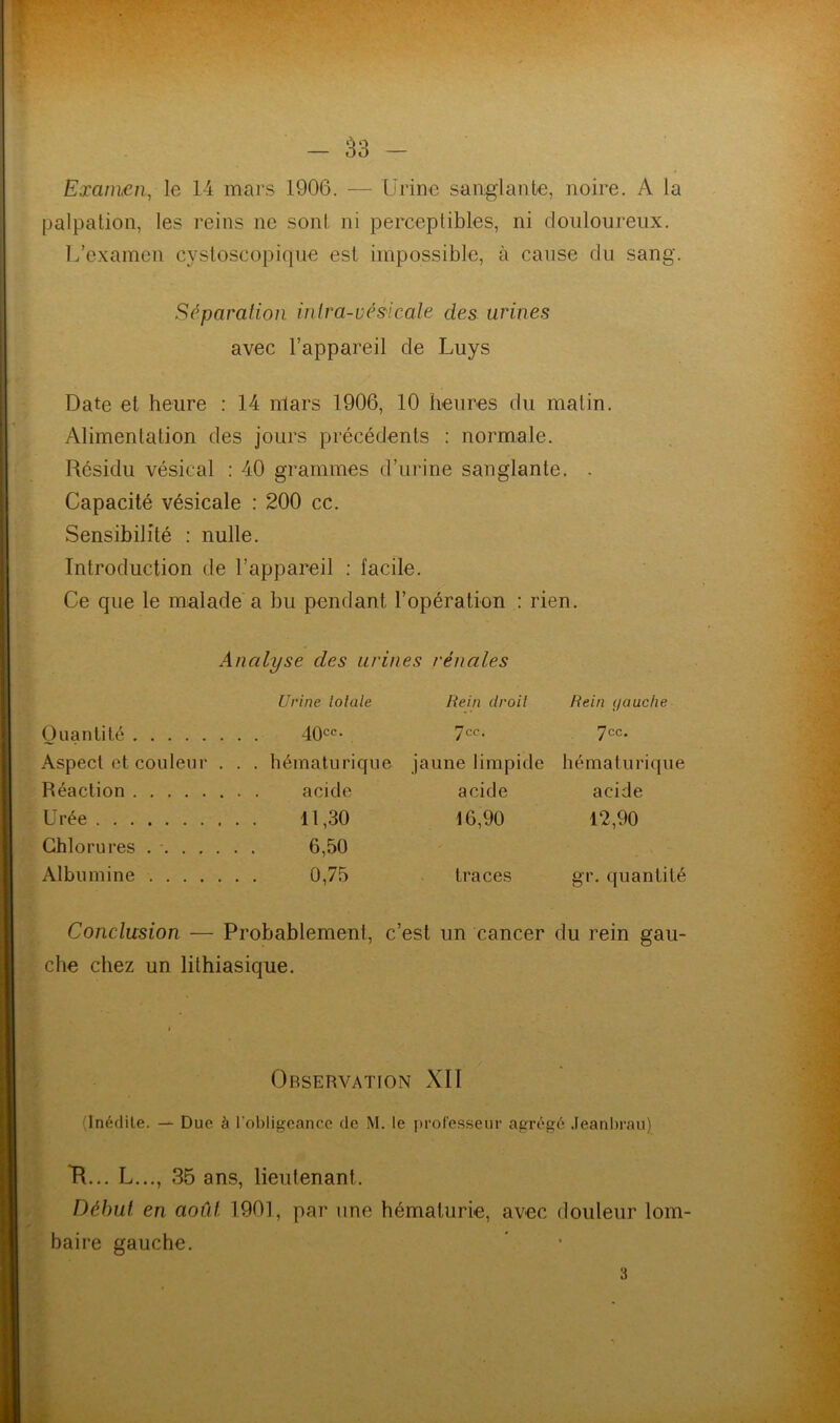 Examen, le 14 mars 1906. — Urine sanglante, noire. A la palpation, les reins ne sont ni perceptibles, ni douloureux. L’examen cystoscopique est impossible, à cause du sang. Séparation intra-vésicale des urines avec l’appareil de Luys Date et heure : 14 nlars 1906, 10 heures du matin. Alimentation des jours précédents : normale. Résidu vésical : 40 grammes d’urine sanglante. . Capacité vésicale : 200 cc. Sensibilité : nulle. Introduction de l’appareil : facile. Ce que le malade a bu pendant l’opération : rien. Analyse des urines rénales Urine loiale Rein droit Rein i/auche Quanti té . . . 40cc- 7cc. 7cc. Aspect et couleur . . . hématurique jaune limpide hématurique Réaction acide acide Urée . . . 11,30 16,90 12,90 Chlorures .... . . . 6,50 Albumine .... . . . 0,75 traces gr. quantité Conclusion — Probablement, c’est un cancer du rein gau- che chez un lithiasique. Observation XII (Inédite. — Due à l’obligeance de M. le professeur agrégé Jeanbrau) R... L..., 35 ans, lieutenant. Début en août 1901, par une hématurie, avec douleur lom- baire gauche. 3