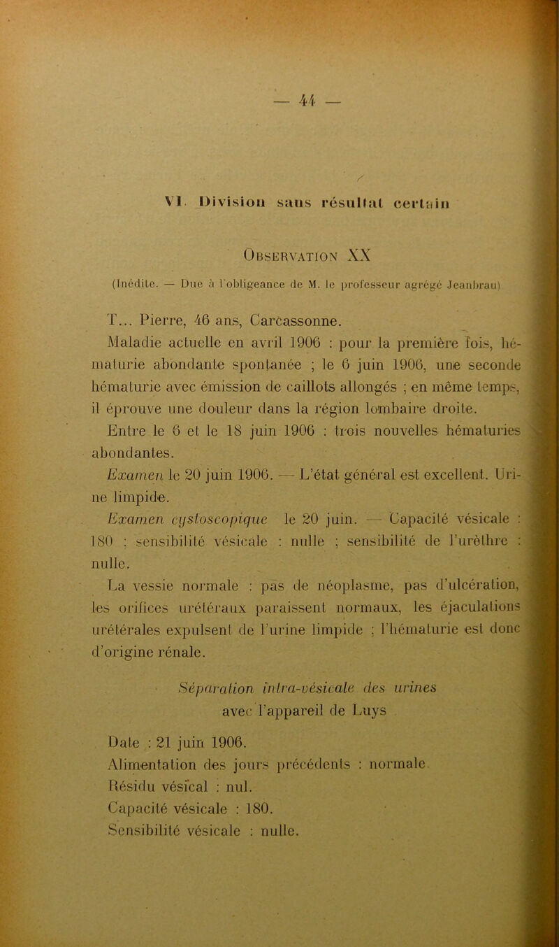 VI. Division sans résultat certain Observation XX (Inédite. — Due à l'obligeance de M. le professeur agrégé Jeanbrau) T... Pierre, 46 ans, Carcassonne. Maladie actuelle en avril 1906 : pour la première lois, hé- maturie abondante spontanée ; le 6 juin 1906, une seconde hématurie avec émission de caillots allongés ; en même temps, il éprouve une douleur dans la région lombaire droite. Entre le 6 et le 18 juin 1906 : trois nouvelles hématuries abondantes. Examen le 20 juin 1906. — L’état général est excellent. Uri- ne limpide. Examen cystoscopique le 20 juin. — Capacité vésicale : 180 ; sensibilité vésicale : nulle ; sensibilité de l’urèthre : nulle. La vessie normale : pas de néoplasme, pas d’ulcération, les orifices urétéraux paraissent normaux, les éjaculations urétérales expulsent de burine limpide ; l’hématurie est donc d’origine rénale. Séparation inlra-vésicale des urines avec l’appareil de Luys Date : 21 juin 1906. Alimentation des jours précédents : normale. Résidu vésical : nul. Capacité vésicale : 180. Sensibilité vésicale : nulle.